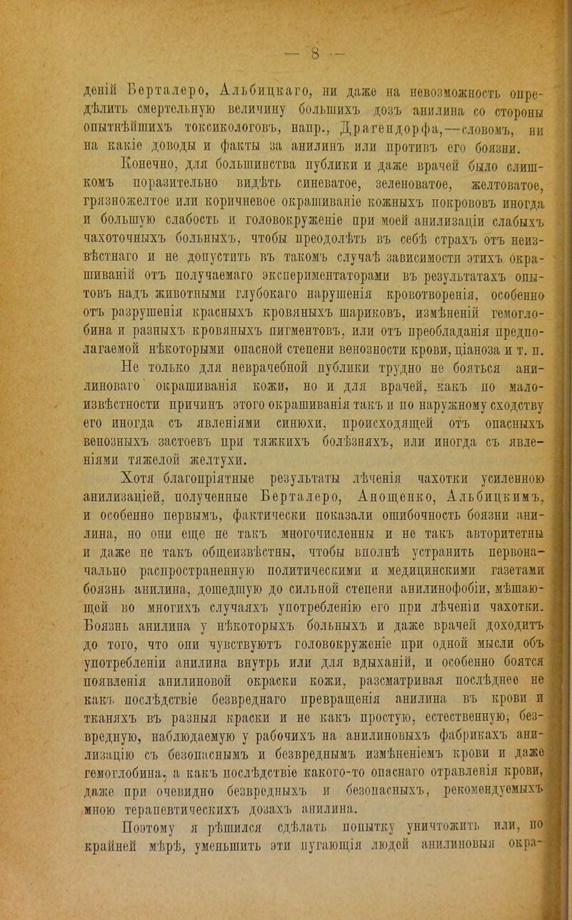 доній Берталеро, Альбицкаго, ни даже на невозможность опре- дѣлить смертельную величину большихъ дозъ анилина со стороны опытнѣйшихъ токсикологовъ, наир., Драгендорфа,—словомъ, ни на какіе доводы и факты за анилинъ или противъ его боязни. Конечно, для большинства публики и даже врачей было слиш- комъ поразительно видѣть синеватое, зеленоватое, желтоватое, грязножелтое или коричневое окрашиваніе кожныхъ покрововъ иногда и большую слабость и головокруженіе при моей анилизадіи слабыхъ чахоточныхъ больныхъ, чтобы преодолѣть въ себѣ страхъ отъ неиз- вѣстнаго и не допустить въ такомъ случаѣ зависимости этихъ окра- шиваній отъ получаемаго экспериментаторами въ результатахъ опы- товъ надъ животными глубокаго нарушенія кровотворенія, особенно отъ разрушенія красныхъ кровяныхъ шариковъ, измѣненій гемогло- бина и разныхъ кровяныхъ пигментовъ, или отъ преобладанія предпо- лагаемой нѣкоторыми опасной степени венозности крови, ціаноза и т. п. Не только для неврачебной публики трудно не бояться ани- линоваго окрашиванія кожи, но и для врачей, какъ по мало- извѣстное™ причинъ этого окрашиванія такъ и по наружному сходству его иногда съ явленіями синюхи, происходящей отъ опасныхъ венозныхъ застоевъ при тяжкихъ болѣзняхъ, или иногда съ явле- ніями тяжелой желтухи. Хотя благопріятные результаты лѣченія чахотки усиленною анилизаціей, полученные Берталеро, Анощенко, Альбицкимъ, и особенно первымъ, фактически показали ошибочность боязни ани- лина, но они еще не такъ многочисленны и не такъ авторитетны и даже не такъ общеизвѣстны, чтобы вполнѣ устранить первона- чально распространенную политическими и медицинскими газетами боязнь анилина, дошедшую до сильной степени анилинофобіи, мѣшаю- щей во многихъ случаяхъ употребленію его при лѣченіи чахотки. Боязнь анилина у нѣкоторыхъ больныхъ и даже врачей доходитъ до того, что они чувствуютъ головокруженіе при одной мысли объ употребленіи анилина внутрь или для вдыханій, и особенно боятся появленія анилиновой окраски кожи, разсматривая послѣднее не какъ послѣдствіе безвреднаго превращенія анилина въ крови и тканяхъ въ разныя краски и но какъ простую, естественную, без- вредную, наблюдаемую у рабочихъ на анилиновыхъ фабрикахъ ани- лизацію съ безопаснымъ и безвреднымъ измѣненіемъ крови и даже гемоглобина, а какъ послѣдствіе какого-то опаснаго отравленія крови, даже при очевидно безвредныхъ и безопасныхъ, рекомендуемыхъ мною терапевтическихъ дозахъ анилина. Поэтому я рѣшился сдѣлать попытку уничтожить или, по крайней мѣрѣ, уменьшить эти пугающія людей анилиновыя окра-