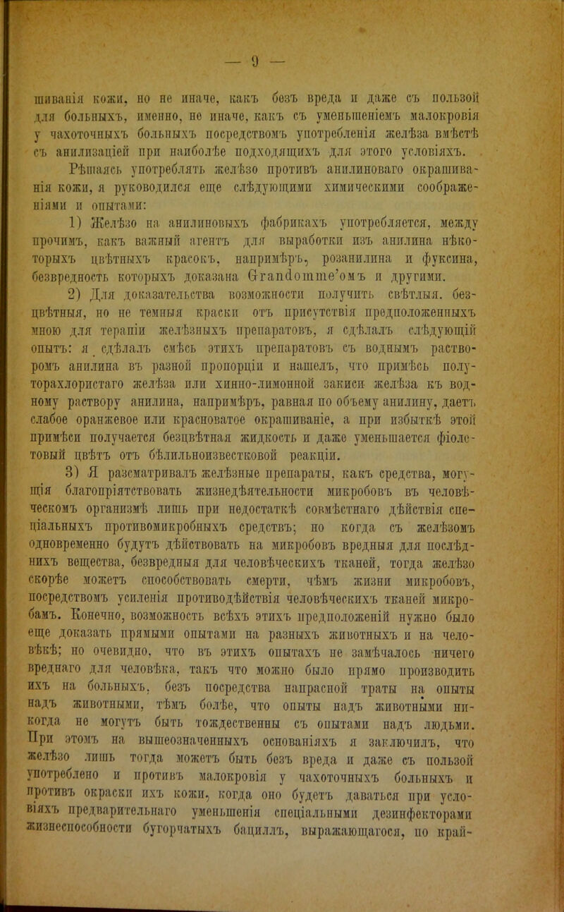 шиванія кожи, но не иначе, какъ безъ вреда и даже съ пользой для больныхъ, именно, не иначе, какъ съ уменьшеніемъ малокровія у чахоточныхъ больныхъ посредствомъ употребленія желѣза вмѣстѣ съ аниллзаціей при наиболѣе подходящихъ для этого условіяхъ. Рѣшаясь употреблять желѣзо противъ анилиноваго окрашива- нія кожи, я руководился еще слѣдующими химическими соображе- ніями и опытами: 1) Желѣзо на анилиновыхъ фабрикахъ употребляется, между прочимъ, какъ важный агентъ для выработки изъ анилина нѣко- торыхъ цвѣтныхъ красокъ, напримѣръ, розанилина и фуксина, безвредность которыхъ доказана Сггапсіотте’омъ и другими. 2) Для доказательства возможности получить свѣтлыя, без- цвѣтныя, но не темныя краски отъ присутствія предположенныхъ мною для терапіи желѣзныхъ препаратовъ, я сдѣлалъ слѣдующій опытъ: я _ сдѣлалъ смѣсь этихъ препаратовъ съ воднымъ раство- ромъ анилина въ разной пропорціи и нашелъ, что примѣсь полу- торахлористаго желѣза или хинно-лимонной закиси желѣза къ вод- ному раствору анилина, напримѣръ, равная по объему анилину, даетъ слабое оранжевое или красноватое окрашиваніе, а при избыткѣ этой примѣси получается безцвѣтная жидкость и даже уменьшается фіоле- товый цвѣтъ отъ бѣлильноизвестковой реакціи. 3) Я разсматривалъ желѣзные препараты, какъ средства, могу- щія благопріятствовать жизнедѣятельности микробовъ въ человѣ- ческомъ организмѣ лишь при недостаткѣ совмѣстнаго дѣйствія спе- ціальныхъ противомикробныхъ средствъ; но когда съ желѣзомъ одновременно будутъ дѣйствовать на микробовъ вредныя для послѣд- нихъ вещества, безвредныя для человѣческихъ тканей, тогда желѣзо скорѣе можетъ способствовать смерти, чѣмъ жизни микробовъ, посредствомъ усиленія противодѣйствія человѣческихъ тканей микро- бамъ. Конечно, возможность всѣхъ этихъ предположеній нужно было еще доказать прямыми опытами на разныхъ животныхъ и на чело- вѣкѣ; но очевидно, что въ этихъ опытахъ не замѣчалось ничего вреднаго для человѣка, такъ что можно было прямо производить ихъ на больныхъ, безъ посредства напрасной траты на оныты надъ животными, тѣмъ болѣе, что опыты надъ животными ни- когда но могутъ быть тождественны съ опытами надъ людьми. При этомъ на вышеозначенныхъ основаніяхъ я заключилъ, что желѣзо лишь тогда можетъ быть безъ вреда и даже съ пользой употреблено и противъ малокровія у чахоточныхъ больныхъ и противъ окраски ихъ кожи, когда оно будетъ даваться при усло- віяхъ предварительнаго уменьшенія спеціальными дезипфокторамп жизнеспособности бугорчатыхъ бациллъ, выражающагося, но край-