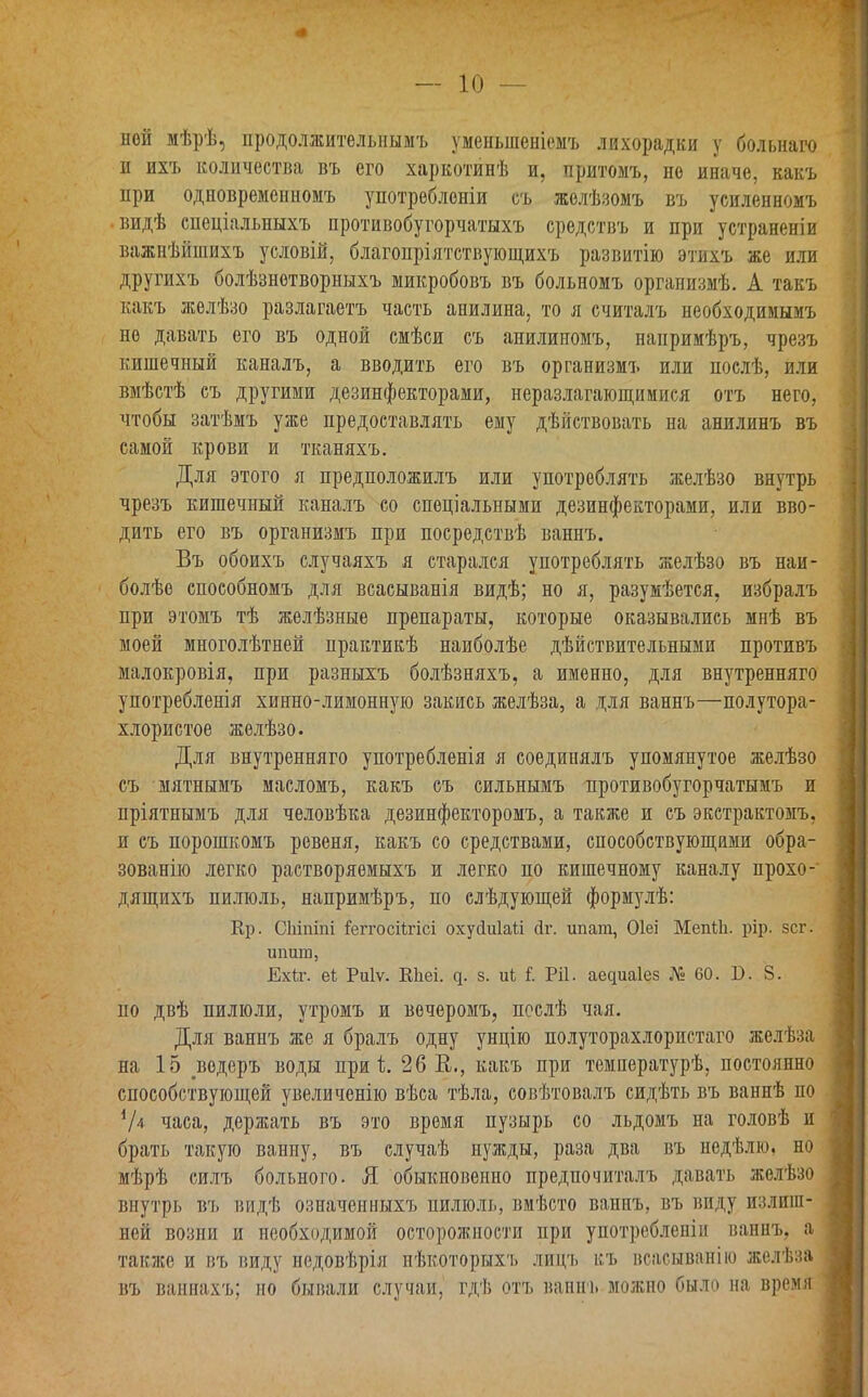 ной мѣрѣ, продолжительнымъ уменьшеніемъ лихорадки у больнаго н ихъ количества въ его харкотинѣ и, притомъ, но иначе, какъ при одновременномъ употребленіи съ желѣзомъ въ усиленномъ •видѣ спеціальныхъ противобугорчатыхъ средствъ и при устраненіи важнѣйшихъ условій, благопріятствующихъ развитію этихъ же или другихъ болѣзнетворныхъ микробовъ въ больномъ организмѣ. А такъ какъ желѣзо разлагаетъ часть анилина, то я считалъ необходимымъ не давать его въ одной смѣси съ анилиномъ, напримѣръ, чрезъ кишечный каналъ, а вводить его въ организмъ или послѣ, или вмѣстѣ съ другими дезинфекторами, неразлагающимися отъ него, чтобы затѣмъ уже предоставлять ему дѣйствовать на анилинъ въ самой крови и тканяхъ. Для этого я предположилъ или употреблять желѣзо внутрь чрезъ кишечный каналъ со спеціальными дезинфекторами, или вво- дить его въ организмъ при посредствѣ ваннъ. Въ обоихъ случаяхъ я старался употреблять желѣзо въ наи- болѣе способномъ для всасыванія видѣ; но я, разумѣется, избралъ при этомъ тѣ желѣзные препараты, которые оказывались мнѣ въ моей многолѣтней практикѣ наиболѣе дѣйствительными противъ малокровія, при разныхъ болѣзняхъ, а именно, для внутренняго употребленія хинно-лимонную закись желѣза, а для ваннъ—полутора- хлористое желѣзо. Для внутренняго употребленія я соединялъ упомянутое желѣзо съ мятнымъ масломъ, какъ съ сильнымъ противобугорчатымъ и пріятнымъ для человѣка дезинфекторомъ, а также и съ экстрактомъ, и съ порошкомъ ревеня, какъ со средствами, способствующими обра- зованію легко растворяемыхъ и легко по кишечному каналу прохо- дящихъ пилюль, напримѣръ, по слѣдующей формулѣ: Кр. СЫпіпі Щггосіігісі охуйиіаіі сіг. ипага, Оіеі МепГІі. рір. зсг. шшш, ЕхСг. еГ Риіѵ. Кііеі. ц. з. иГ Ріі. аециаіез № 60. Б. 8. но двѣ пилюли, утромъ и вечеромъ, послѣ чая. Для ваннъ же я бралъ одну унцію полуторахлористаго желѣза на 15 .ведеръ воды при і. 26В., какъ при температурѣ, постоянно способствующей увеличенію вѣса тѣла, совѣтовалъ сидѣть въ ваннѣ по V4 часа, держать въ это время пузырь со льдомъ на головѣ и брать такую ванну, въ случаѣ нужды, раза два въ недѣлю, но мѣрѣ силъ больного. Я обыкновенно предпочиталъ давать желѣзо внутрь въ видѣ означенныхъ пилюль, вмѣсто ваннъ, въ виду излиш- ней возни и необходимой осторожности при употребленіи ваннъ, а также и въ виду недовѣрія нѣкоторыхъ лицъ къ всасыванію желѣза въ ваннахъ; но бывали случаи, гдѣ отъ ваннъ можно было на время