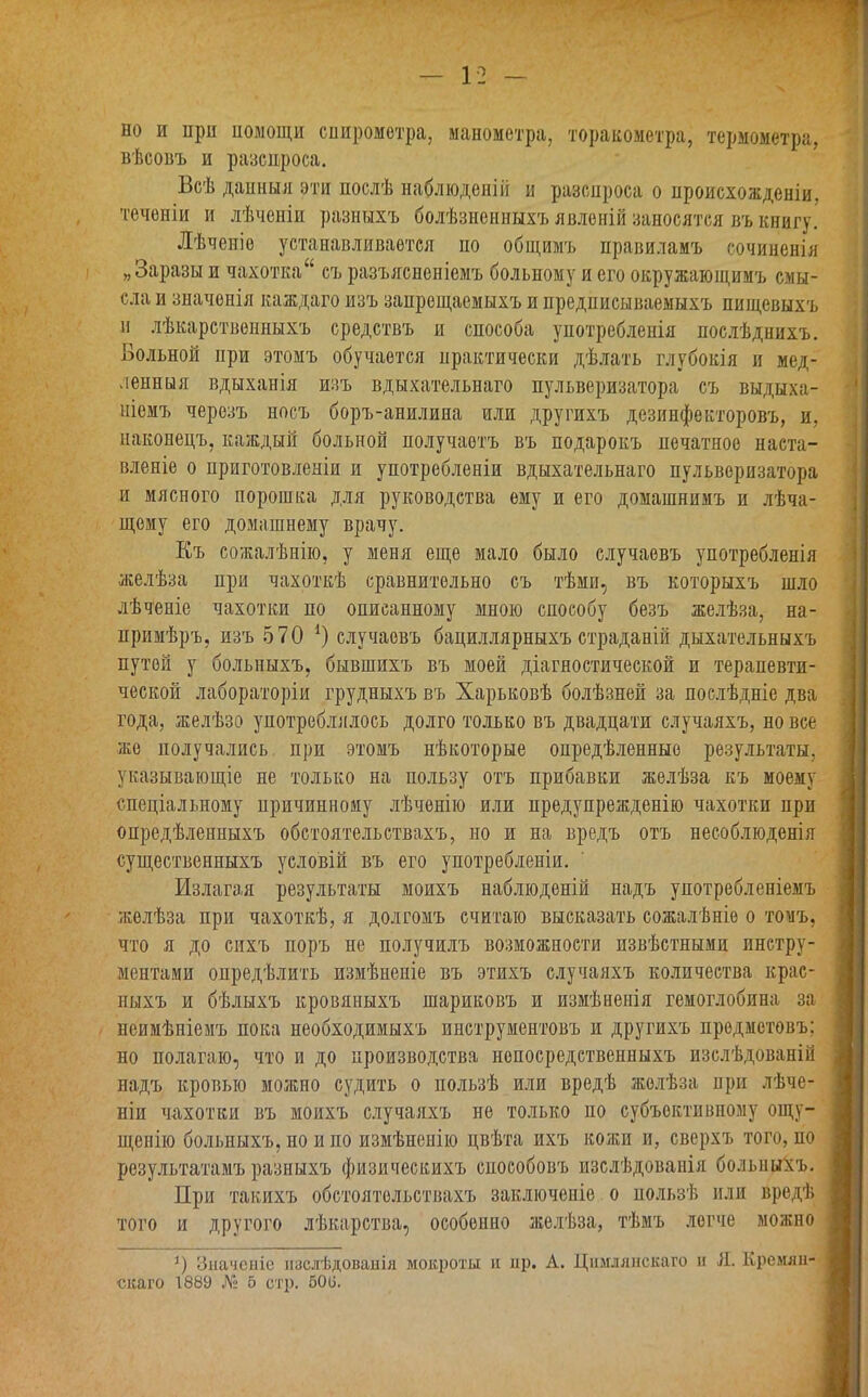 но и при помощи спирометра, манометра, торакометра, термометра, вѣсовъ и разспроса. Всѣ данныя эти послѣ наблюденіи п разспроса о происхожденіи, теченіи и лѣченіи разныхъ болѣзненныхъ явленій заносятся въ книгу. Лѣченіе устанавливается но общимъ правиламъ сочиненія „Заразы и чахоткаи съ разъясненіемъ больному и его окружающимъ смы- сла и значенія каждаго изъ запрещаемыхъ и предписываемыхъ пищевыхъ и лѣкарственныхъ средствъ и способа употребленія послѣднихъ. Больной при этомъ обучается практически дѣлать глубокія и мед- ленныя вдыханія изъ вдыхательнаго пульверизатора съ выдыха- ніемъ черезъ носъ боръ-анилина или другихъ дезинфекторовъ, и, наконецъ, каждый больной получаетъ въ подарокъ печатное наста- вленіе о приготовленіи и употребленіи вдыхательнаго пульверизатора и мясного порошка для руководства ему и его домашнимъ и лѣча- щему его домашнему врачу. Къ сожалѣнію, у меня еще мало было случаевъ употребленія желѣза при чахоткѣ сравнительно съ тѣми, въ которыхъ шло лѣченіе чахотки по описанному мною способу безъ желѣза, на- примѣръ, изъ 570 *) случаевъ бациллярныхъ страданій дыхательныхъ путей у больныхъ, бывшихъ въ моей діагностической и терапевти- ческой лабораторіи грудныхъ въ Харьковѣ болѣзней за послѣдніе два года, желѣзо употреблялось долго только въ двадцати случаяхъ, но все же получались при этомъ нѣкоторые опредѣленные результаты, указывающіе не только на пользу отъ прибавки желѣза къ моему спеціальному причинному лѣченію или предупрежденію чахотки при опредѣленныхъ обстоятельствахъ, но и на вредъ отъ несоблюденія существенныхъ условій въ его употребленіи. Излагая результаты моихъ наблюденій надъ употребленіемъ желѣза при чахоткѣ, я долгомъ считаю высказать сожалѣніе о томъ, что я до сихъ поръ не получилъ возможности извѣстными инстру- ментами опредѣлить измѣненіе въ этихъ случаяхъ количества крас- ныхъ и бѣлыхъ кровяныхъ шариковъ и измѣненія гемоглобина за неимѣніемъ пока необходимыхъ инструментовъ и другихъ предметовъ: но полагаю, что и до производства непосредственныхъ изслѣдованій надъ кровью можно судить о пользѣ или вредѣ желѣза при лѣче- ніи чахотки въ моихъ случаяхъ не только по субъективному ощу- щенію больныхъ, но и по измѣненію цвѣта ихъ кожи и, сверхъ того, ио результатамъ разныхъ физическихъ способовъ изслѣдованія больныхъ. При такихъ обстоятельствахъ заключеніе о пользѣ или вредѣ того и другого лѣкарства, особенно желѣза, тѣмъ легче можно *) Значеніе изслѣдованія мокроты и пр. А. Цимлянскаго н Я. Кремлн- скаго 1889 № 5 стр. 500.