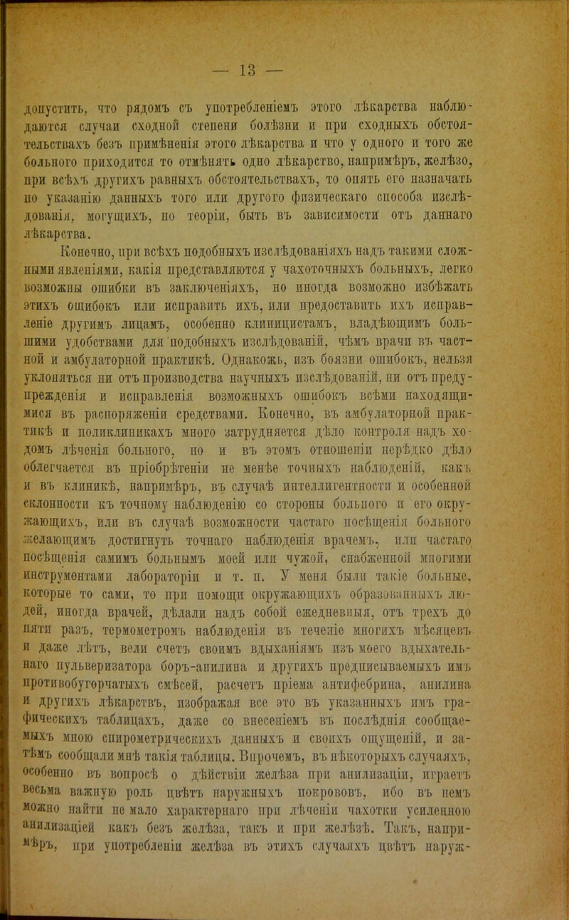 I допустить, что рядомъ съ употребленіемъ этого лѣкарства наблю- даются случаи сходной степени болѣзни и при сходныхъ обстоя- тельствахъ безъ примѣненія этого лѣкарства и что у одного и того же больного приходится то отмѣнять одно лѣкарство, напримѣръ, желѣзо, цри всѣхъ другихъ равныхъ обстоятельствахъ, то опять его назначать но указанію данныхъ того или другого физическаго способа изслѣ- дованія, могущихъ, по теоріи, быть въ зависимости отъ даннаго лѣкарства. Конечно, при всѣхъ подобныхъ изслѣдованіяхъ надъ такими слож- ными явленіями, какія представляются у чахоточныхъ больныхъ, легко возможны ошибки въ заключеніяхъ, но иногда возможно избѣжать этихъ ошибокъ или исправить ихъ, или предоставить ихъ исправ- леніе другимъ лицамъ, особенно клиницистамъ, владѣющимъ боль- шими удобствами для подобныхъ изслѣдованій, чѣмъ врачи въ част- ной и амбулаторной практикѣ. Однакожь, изъ боязни ошибокъ, нельзя уклоняться ни отъ производства научныхъ изслѣдованій, ни отъ преду- прежденія и исправленія возможныхъ ошибокъ всѣми находящи- мися въ распоряженіи средствами. Конечно, въ амбулаторной прак- тикѣ и поликлиникахъ много затрудняется дѣло контроля надъ хо- домъ лѣченія больного, но и въ этомъ отношеніи нерѣдко дѣло облегчается въ пріобрѣтеніи не менѣе точныхъ наблюденій, какъ и въ клиникѣ, напримѣръ, въ случаѣ интеллигентности и особенной склонности къ точному наблюденію со стороны больного и его окру- жающихъ, или въ случаѣ возможности частаго посѣщенія больного желающимъ достигнуть точнаго наблюденія врачемъ, или частаго посѣщенія самимъ больнымъ моей или чужой, снабженной многими инструментами лабораторіи и т. и. У меня были такіе больные, которые то сами, то при помощи окружающихъ образованныхъ лю- дей, иногда врачей, дѣлали надъ собой ежедневныя, отъ трехъ до пяти разъ, термометромъ наблюденія въ теченіе многихъ мѣсяцевъ и даже лѣтъ, вели счетъ своимъ вдыханіямъ изъ моего вдыхатель- наго пульверизатора боръ-анилина и другихъ предписываемыхъ имъ противобугорчатыхъ смѣсей, расчетъ пріема антифебрина, анилина и другихъ лѣкарствъ, изображая все это въ указанныхъ имъ гра- фическихъ таблицахъ, даже со внесеніемъ въ послѣднія сообщае- мыхъ мною спирометрическихъ данныхъ и своихъ ощущеній, и за- тѣмъ сообщали мнѣ такія таблицы. Впрочемъ, въ нѣкоторыхъ случаяхъ, особенно въ вопросѣ о дѣйствіи желѣза при анилизаціи, играетъ весьма важную роль цвѣтъ наружныхъ покрововъ, ибо въ немъ можно найти по мало характернаго при лѣченіи чахотки усиленною анилизаціей какъ безъ желѣза, такъ и при желѣзѣ. Такъ, напри- м'йръ, при употребленіи желѣза въ этихъ случаяхъ цвѣтъ паруж-