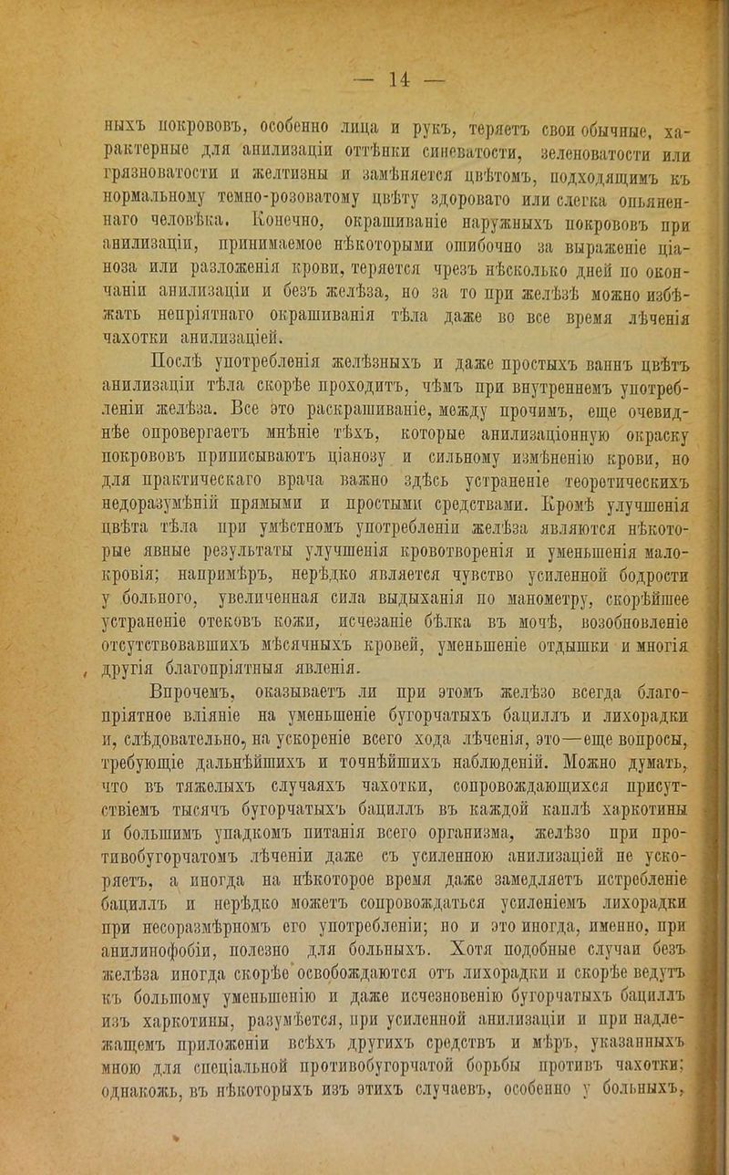 ныхъ покрововъ, особенно лица и рукъ, теряетъ свои обычные, ха- рактерные для анилизаціи оттѣнки сиповатости, зеленоватости или грязноватости и желтизны и замѣняется цвѣтомъ, подходящимъ къ нормальному темпо-розоватому цвѣту здороваго или слегка опьянен- наго человѣка. Конечно, окрашиваніе наружныхъ покрововъ при анилизаціи, принимаемое нѣкоторыми ошибочно за выраженіе ціа- ноза или разложенія крови, теряется чрезъ нѣсколько дней но окон- чаніи анилизаціи и безъ желѣза, но за то при желѣзѣ можно избѣ- жать непріятпаго окрашиванія тѣла даже во все время лѣченія чахотки анилизаціей. Послѣ употребленія желѣзныхъ и даже простыхъ ваннъ цвѣтъ анилизаціи тѣла скорѣе проходитъ, чѣмъ при внутреннемъ употреб- леніи желѣза. Все это раскрашиваніе, между прочимъ, еще очевид- нѣе опровергаетъ мнѣніе тѣхъ, которые анилизаціонную окраску покрововъ приписываютъ ціанозу и сильному измѣненію крови, но для практическаго врача важно здѣсь устраненіе теоретическихъ недоразумѣній прямыми и простыми средствами. Кромѣ улучшенія цвѣта тѣла при умѣстномъ употребленіи желѣза являются нѣкото- рые явные результаты улучшенія кровотворенія и уменьшенія мало- кровія; напримѣръ, нерѣдко является чувство усиленной бодрости у больного, увеличенная сила выдыханія по манометру, скорѣйшее устраненіе отековъ кожи, исчезаніе бѣлка въ мочѣ, возобновленіе отсутствовавшихъ мѣсячныхъ кровей, уменьшеніе отдышки и многія , другія благопріятныя явленія. Впрочемъ, оказываетъ ли при этомъ желѣзо всегда благо- пріятное вліяніе на уменьшеніе бугорчатыхъ бациллъ и лихорадки и, слѣдовательно, на ускореніе всего хода лѣченія, это—еще вопросы, требующіе дальнѣйшихъ и точнѣйшихъ наблюденій. Можно думать, что въ тяжелыхъ случаяхъ чахотки, сопровождающихся присут- ствіемъ тысячъ бугорчатыхъ бациллъ въ каждой каплѣ харкотины и большимъ упадкомъ питанія всего организма, желѣзо при про- тивобугорчатомъ лѣченіи даже съ усиленною анилизаціей не уско- ряетъ, а иногда на нѣкоторое время даже замедляетъ истребленіе бациллъ и нерѣдко можетъ сопровождаться усиленіемъ лихорадки при несоразмѣрномъ его употребленіи; но и это иногда, именно, при анилинофобіи, полезно для больныхъ. Хотя подобные случаи безъ желѣза иногда скорѣе освобождаются отъ лихорадки и скорѣе ведутъ къ большому уменьшенію и даже исчезновенію бугорчатыхъ бациллъ изъ харкотины, разумѣется, при усиленной анилизаціи и при надле- жащемъ приложеніи всѣхъ другихъ средствъ и мѣръ, указанныхъ мною для спеціальной нротивобугорчатой борьбы противъ чахотки; однакожь, въ нѣкоторыхъ изъ этихъ случаевъ, особенно у больныхъ, %