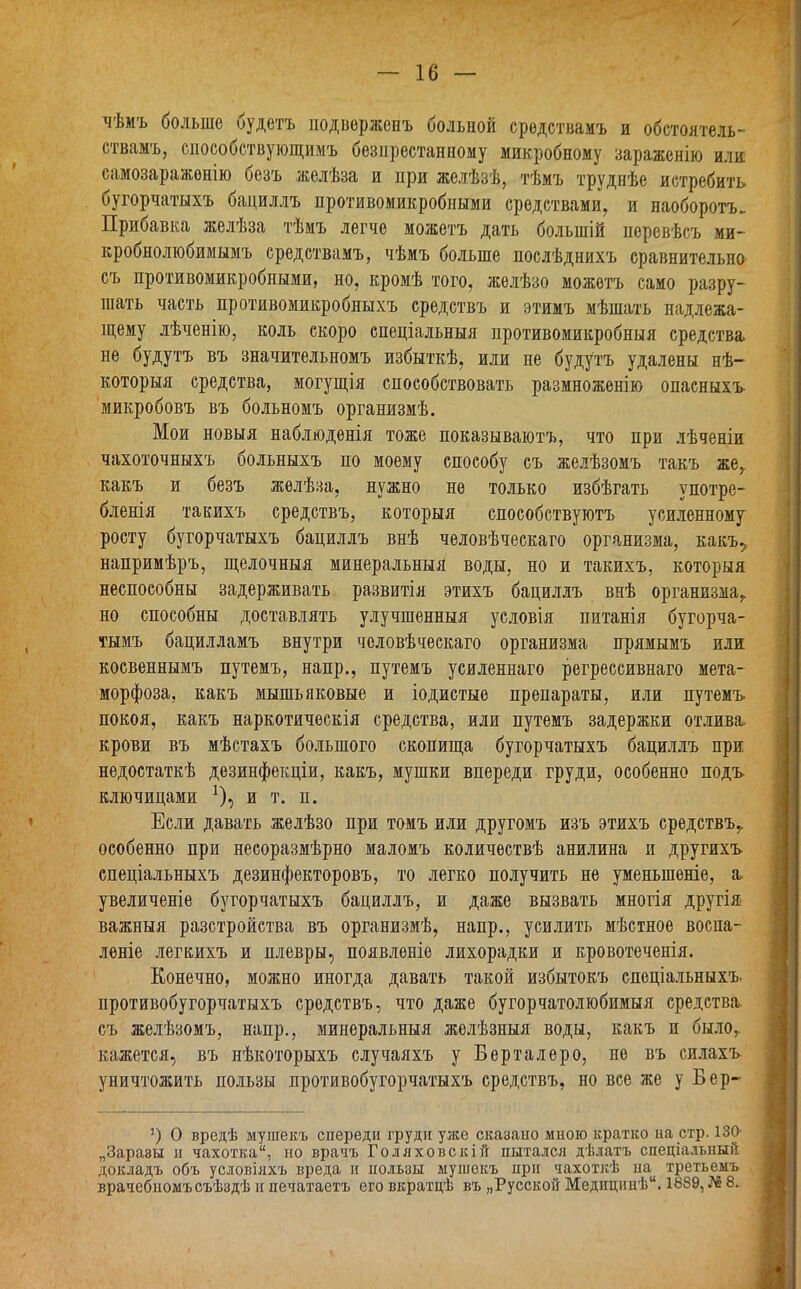 чѣмъ больше будетъ подверженъ больной средствамъ и обстоятель- ствамъ, способствующимъ безпрестанному микробному зараженію или самозараженію безъ желѣза и при желѣзѣ, тѣмъ труднѣе истребить бугорчатыхъ бациллъ противомикробными средствами, и наоборотъ. Прибавка желѣза тѣмъ легче можетъ дать большій перевѣсъ ми- кробнолюбимымъ средствамъ, чѣмъ больше послѣднихъ сравнительно съ противомикробными, но, кромѣ того, желѣзо можетъ само разру- шать часть противомикробныхъ средствъ и этимъ мѣшать надлежа- щему лѣченію, коль скоро спеціальныя противомикробныя средства не будутъ въ значительномъ избыткѣ, или не будутъ удалены нѣ- которыя средства, могущія способствовать размноженію опасныхъ микробовъ въ больномъ организмѣ. Мои новыя наблюденія тоже показываютъ, что при лѣченіи чахоточныхъ больныхъ по моему способу съ желѣзомъ такъ же, какъ и безъ желѣза, нужно не только избѣгать употре- бленія такихъ средствъ, которыя способствуютъ усиленному росту бугорчатыхъ бациллъ внѣ человѣческаго организма, какъ,, напримѣръ, щелочныя минеральныя воды, но и такихъ, которыя неспособны задерживать развитія этихъ бациллъ внѣ организма,, но способны доставлять улучшенныя условія питанія бугорча- тымъ бацилламъ внутри человѣческаго организма прямымъ или косвеннымъ путемъ, напр., путемъ усиленнаго регрессивнаго мета- морфоза, какъ мышьяковые и іодистые препараты, или путемъ покоя, какъ наркотическія средства, или путемъ задержки отлива, крови въ мѣстахъ большого скопища бугорчатыхъ бациллъ при недостаткѣ дезинфекціи, какъ, мушки впереди груди, особенно подъ ключицами *), и т. п. Если давать желѣзо при томъ или другомъ изъ этихъ средствъ,, особенно при несоразмѣрно маломъ количествѣ анилина и другихъ спеціальныхъ дезинфекторовъ, то легко получить не уменьшеніе, я увеличеніе бугорчатыхъ бациллъ, и даже вызвать многія другія важныя разстройства въ организмѣ, напр., усилить мѣстное воспа- леніе легкихъ и плевры, появленіе лихорадки и кровотеченія. Конечно, можно иногда давать такой избытокъ спеціальныхъ противобугорчатыхъ средствъ, что даже бугорчатолюбимыя средства, съ желѣзомъ, напр., минеральныя желѣзныя воды, какъ и было,, кажется, въ нѣкоторыхъ случаяхъ у Берталеро, не въ силахъ уничтожить пользы противобугорчатыхъ средствъ, но все же у Бер- ’) О вредѣ мушекъ спереди груди уже сказано мною кратко на стр. 130- „Заразы и махотка, но врачъ Голяховскій пытался дѣлатъ спеціальный докладъ объ условіяхъ вреда и пользы мушекъ при чахоткѣ па третьемъ врачебномъ съѣздѣ и печатаетъ его вкратцѣ въ „Русской Медицинѣ. 1889, № 8.