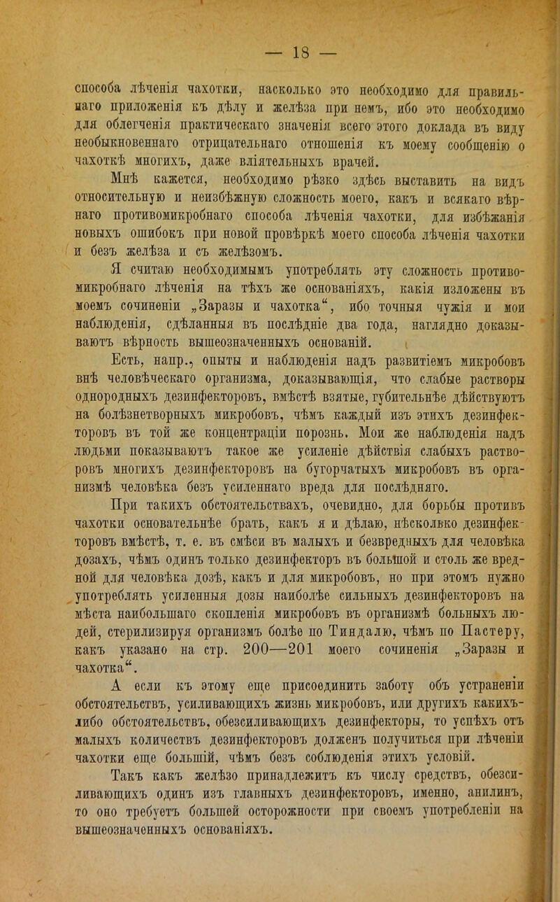 способа лѣченія чахотки, насколько это необходимо для правиль- наго приложенія къ дѣлу и желѣза при немъ, ибо это необходимо для облегченія практическаго значенія всего этого доклада въ виду необыкновеннаго отрицательнаго отношенія къ моему сообщенію о чахоткѣ многихъ, даже вліятельныхъ врачей. Мнѣ кажется, необходимо рѣзко здѣсь выставить на видъ относительную и неизбѣжную сложность моего, какъ и всякаго вѣр- наго противомикробнаго способа лѣченія чахотки, для избѣжанія новыхъ ошибокъ при новой провѣркѣ моего способа лѣченія чахотки и безъ желѣза и съ желѣзомъ. Я считаю необходимымъ употреблять эту сложность противо- микробнаго лѣченія на тѣхъ же основаніяхъ, какія изложены въ моемъ сочиненіи „Заразы и чахоткаибо точныя чужія и мои наблюденія, сдѣланныя въ послѣдніе два года, наглядно доказы- ваютъ вѣрность вышеозначенныхъ основаній. Есть, напр., опыты и наблюденія надъ развитіемъ микробовъ внѣ человѣческаго организма, доказывающія, что слабые растворы однородныхъ дезинфекторовъ, вмѣстѣ взятые, губительнѣе дѣйствуютъ на болѣзнетворныхъ микробовъ, чѣмъ каждый изъ этихъ дезинфек- торовъ въ той же концентраціи порознь. Мои же наблюденія надъ людьми показываютъ такое же усиленіе дѣйствія слабыхъ раство- ровъ многихъ дезинфекторовъ на бугорчатыхъ микробовъ въ орга- низмѣ человѣка безъ усиленнаго вреда для послѣдняго. При такихъ обстоятельствахъ, очевидно, для борьбы противъ чахотки основательнѣе брать, какъ я и дѣлаю, нѣсколько дезинфек- торовъ вмѣстѣ, т. е. въ смѣси въ малыхъ и безвредныхъ для человѣка дозахъ, чѣмъ одинъ только дезинфекторъ въ большой и столь же вред- ной для человѣка дозѣ, какъ и для микробовъ, но при этомъ нужно употреблять усиленныя дозы наиболѣе сильныхъ дезинфекторовъ на мѣста наибольшаго скопленія микробовъ въ организмѣ больныхъ лю- дей, стерилизируя организмъ болѣе по Тиндалю, чѣмъ по Пастеру, какъ указано на стр. 200—201 моего сочиненія „Заразы и чахотка. А если къ этому еще присоединить заботу объ устраненіи обстоятельствъ, усиливающихъ жизнь микробовъ, или другихъ какихъ- либо обстоятельствъ, обезсиливающихъ дезинфекторы, то успѣхъ отъ малыхъ количествъ дезинфекторовъ долженъ получиться при лѣченіи чахотки еще большій, чѣмъ безъ соблюденія этихъ условій. Такъ какъ желѣзо принадлежитъ къ числу средствъ, обезси- ливающихъ одинъ изъ главныхъ дезинфекторовъ, именно, анилинъ, то оно требуетъ большой осторожности при своемъ употребленіи на вышеозначенныхъ основаніяхъ.