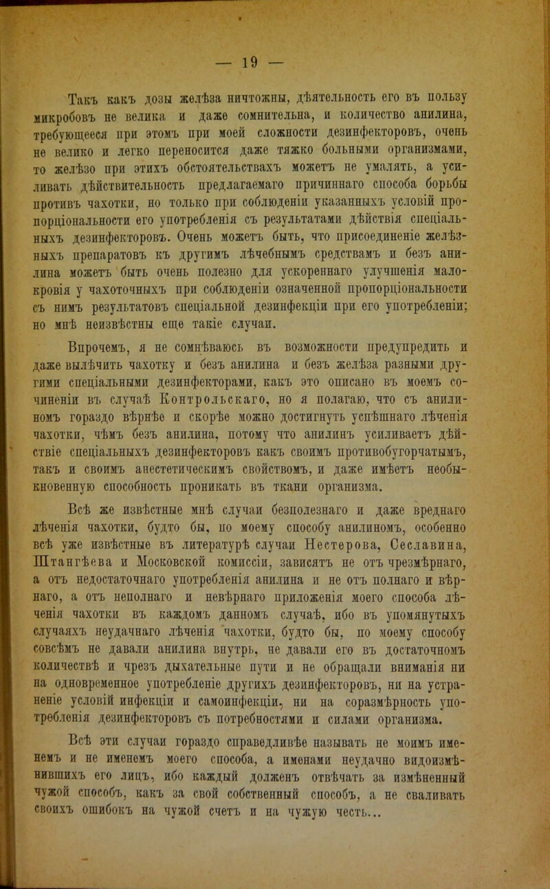 Такъ какъ дозы желѣза ничтожны, дѣятельность его въ пользу микробовъ не велика и даже сомнительна, и количество анилина, требующееся при этомъ при моей сложности дезинфекторовъ, очень не велико и легко переносится даже тяжко больными организмами, то желѣзо при этихъ обстоятельствахъ можетъ не умалять, а уси- ливать дѣйствительность предлагаемаго причипнаго способа борьбы противъ чахотки, но только при соблюденіи указанныхъ условій про- порціональности его употребленія съ результатами дѣйствія спеціаль- ныхъ дезинфекторовъ. Очень можетъ быть, что присоединеніе желѣз- ныхъ препаратовъ къ другимъ лѣчебнымъ средствамъ и безъ ани- лина можетъ быть очень полезно для ускореннаго улучшенія мало- кровія у чахоточныхъ при соблюденіи означенной пропорціональности съ нпмъ результатовъ спеціальной дезинфекціи при его употребленіи; но мнѣ неизвѣстны еще такіе случаи. Впрочемъ, я не сомнѣваюсь въ возможности предупредить и даже вылѣчить чахотку и безъ анилина и безъ желѣза разными дру- гими спеціальными дезинфекторами, какъ это описано въ моемъ со- чиненіи въ случаѣ Контрольскаго, но я полагаю, что съ анили- номъ гораздо вѣрнѣе и скорѣе можно достигнуть успѣшнаго лѣченія чахотки, чѣмъ безъ анилина, потому что анилинъ усиливаетъ дѣй- ствіе спеціальныхъ дезинфекторовъ какъ своимъ противобугорчатымъ, такъ и своимъ анестетическимъ свойствомъ, и даже имѣетъ необы- кновенную способность проникать въ ткани организма. Всѣ же извѣстные мнѣ случаи безполезнаго и даже вреднаго лѣченія чахотки, будто бы, по моему способу анилиномъ, особенно всѣ уже извѣстные въ литературѣ случаи Нестерова, Сеславина, Штангѣева и Московской комиссіи, зависятъ не отъ чрезмѣрнаго, а отъ недостаточнаго употребленія анилина и не отъ полнаго и вѣр- наго, а отъ неполнаго и невѣрнаго приложенія моего способа лѣ- ченія чахотки въ каждомъ данномъ случаѣ, ибо въ упомянутыхъ случаяхъ неудачнаго лѣченія чахотки, будто бы, по моему способу совсѣмъ не давали анилина внутрь, не давали его въ достаточномъ количествѣ и чрезъ дыхательные пути и не обращали вниманія ни на одновременное употребленіе другихъ дезинфекторовъ, ни на устра- неніе условій инфекціи и самоинфекціи, ни на соразмѣрность упо- требленія дезинфекторовъ съ потребностями и силами организма. Всѣ эти случаи гораздо справедливѣе называть не моимъ име- немъ и не именемъ моего способа, а именами неудачно видоизмѣ- нившихъ его лицъ, ибо каждый долженъ отвѣчать за измѣненный чужой способъ, какъ за свой собственный способъ, а не сваливать своихъ ошибокъ на чужой счетъ и на чужую честь...