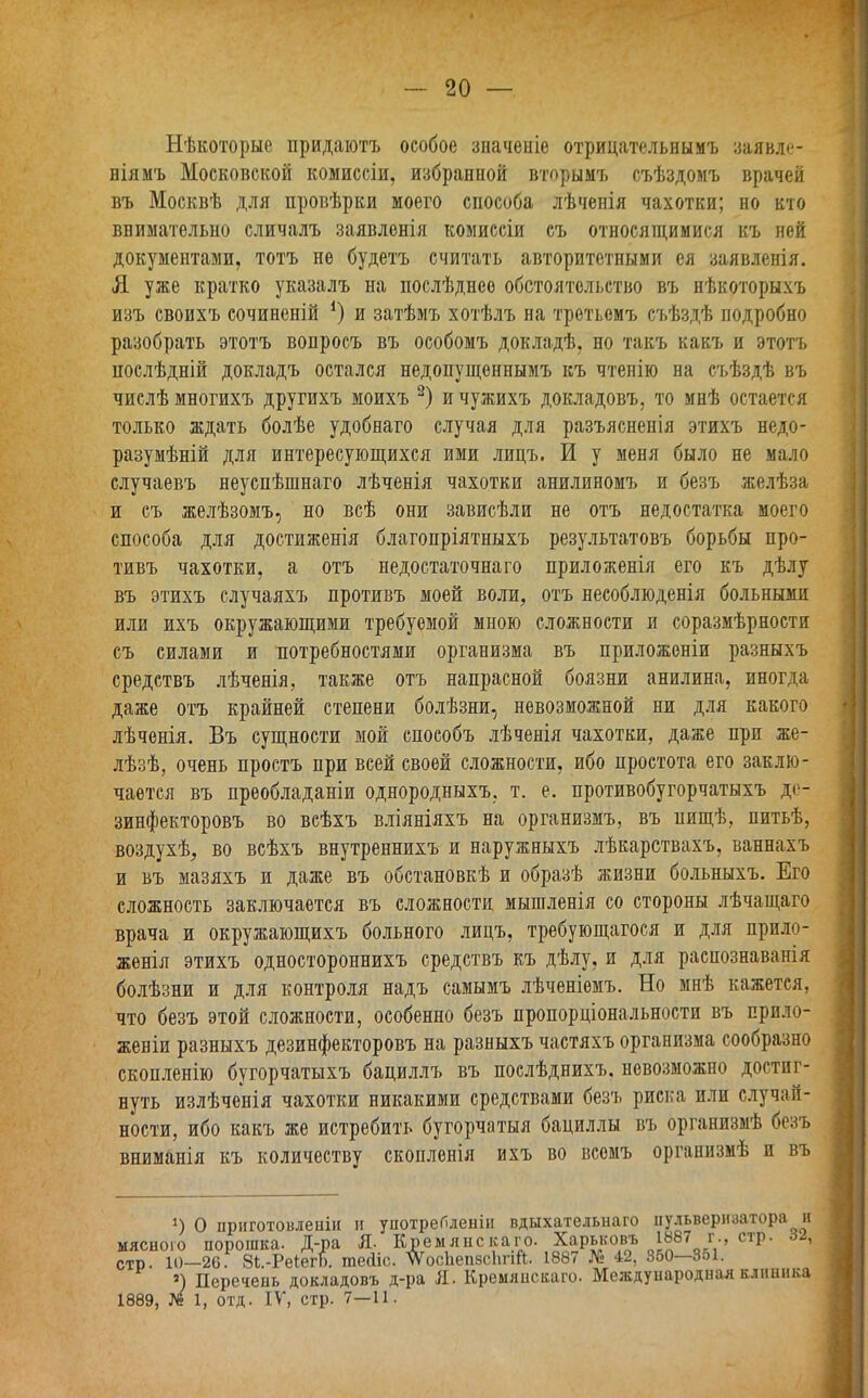 Нѣкоторые придаютъ особое значеніе отрицательнымъ заявле- ніямъ Московской комиссіи, избранной вторымъ съѣздомъ врачей въ Москвѣ для провѣрки моего способа лѣченія чахотки; но кто внимательно сличалъ заявленія комиссіи съ относящимися къ ней документами, тотъ не будетъ считать авторитетными ея заявленія. Я уже кратко указалъ на послѣднее обстоятельство въ нѣкоторыхъ изъ своихъ сочиненій *) и затѣмъ хотѣлъ на третьемъ съѣздѣ подробно разобрать этотъ вопросъ въ особомъ докладѣ, но такъ какъ и этотъ послѣдній докладъ остался недопущеннымъ къ чтенію на съѣздѣ въ числѣ многихъ другихъ моихъ 2) и чужихъ докладовъ, то мнѣ остается только ждать болѣе удобнаго случая для разъясненія этихъ недо- разумѣній для интересующихся ими лицъ. И у меня было не мало случаевъ неуспѣшнаго лѣченія чахотки анилиномъ и безъ желѣза и съ желѣзомъ, но всѣ они зависѣли не отъ недостатка моего способа для достиженія благопріятныхъ результатовъ борьбы про- тивъ чахотки, а отъ недостаточнаго приложенія его къ дѣлу въ этихъ случаяхъ противъ моей воли, отъ несоблюденія больными или ихъ окружающими требуемой мною сложности и соразмѣрности съ силами и потребностями организма въ приложеніи разныхъ средствъ лѣченія, также отъ напрасной боязни анилина, иногда даже отъ крайней степени болѣзни, невозможной ни для какого лѣченія. Въ сущности мой способъ лѣченія чахотки, даже при же- лѣзѣ, очень простъ при всей своей сложности, ибо простота его заклю- чается въ преобладаніи однородныхъ, т. е. противобугорчатыхъ де- зинфекторовъ во всѣхъ вліяніяхъ на организмъ, въ нищѣ, питьѣ, воздухѣ, во всѣхъ внутреннихъ и наружныхъ лѣкарствахъ, ваннахъ и въ мазяхъ и даже въ обстановкѣ и образѣ жизни больныхъ. Его сложность заключается въ сложности мышленія со стороны лѣчащаго врача и окружающихъ больного лицъ, требующагося и для прило- женія этихъ одностороннихъ средствъ къ дѣлу, и для распознаванія болѣзни и для контроля надъ самымъ лѣченіемъ. Но мнѣ кажется, что безъ этой сложности, особенно безъ пропорціональности въ прило- женіи разныхъ дезинфекторовъ на разныхъ частяхъ организма сообразно скопленію бугорчатыхъ бациллъ въ послѣднихъ, невозможно достиг- нуть излѣченія чахотки никакими средствами безъ риска пли случай- ности, ибо какъ же истребить бугорчатыя бациллы въ организмѣ безъ вниманія къ количеству скопленія ихъ во всемъ организмѣ и въ і) О приготовленіи и употребленіи вдыхательнаго пульверизатора и мясного порошка. Д-ра Я. Кремяискаго. Харьковъ 188< г-> СТР* 1 СТр. 10—26. Зі-РеіегЬ. шеЛіс. ѵѴ'осііепзсІтй. 1887 № 42, 360 351. 1889. 5) Перечень докладовъ д-ра Я. Кремяискаго. Международная клиника № 1, отд. IV, стр. 7—11.
