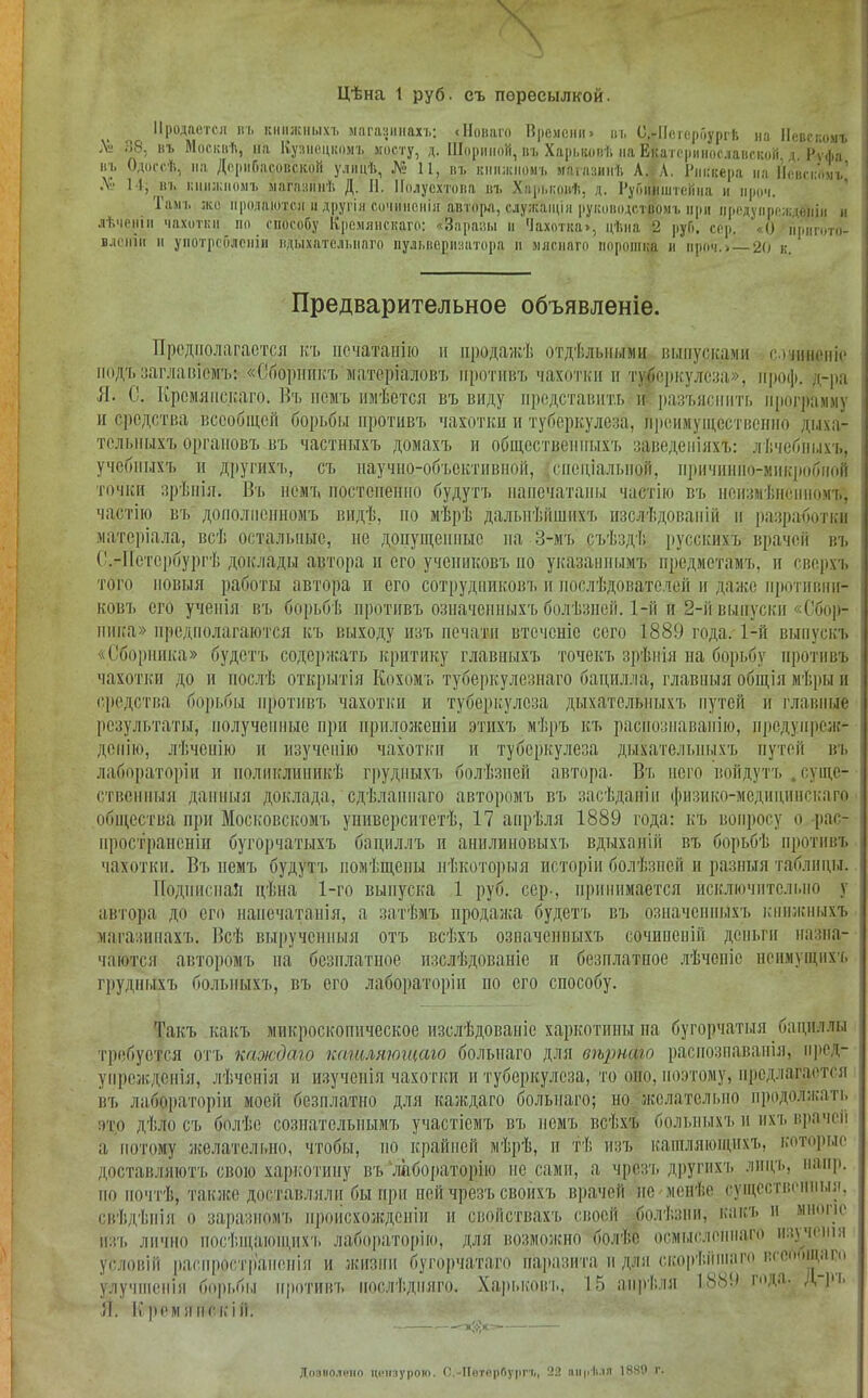 Цѣна 1 руб. съ пересылкой. Продается въ книжныхъ магазинахъ: с Новаго Времени > въ С.-Потсроургѣ на Невскомъ Л .58. въ Москвѣ, на Кузнецкомъ мосту, д. Шориной, въ Харьковѣ на Екатеринославской, д. Рѵфа въ Одессѣ, на Де р и Г> м со в с кой улицѣ, № 11, въ книжномъ магазинѣ А. Л. Риккера на Повскомъ,' Де 11, въ книжномъ магазинѣ Д. Н. Полусхтова въ Харьковѣ, д. Руошіштеііна и нроч. Тамъ же продаются и другія сочиненія автора, служащія руководствомъ ври предупрежденіи и лѣченіи чахотки по способу Кремянскаго: «Заразы и Чахотка», цѣна 2 руб. сор. ' () црнгото- вленін и употребленіи вдыхательнаго пульверизатора и мятнаго порошка в вроч.» — 20 к. Предварительное объявленіе. Предполагается къ печатанію и продажѣ отдѣльными ныпусками сочиненіе подъ заглавіемъ:- «Сборникъ матеріаловъ противъ чахотки и туберкулеза», нроф. д-ра Л. С. Кремянскаго. Въ немъ имѣется въ виду представить и разъяснить программу и средства всеобщей борьбы противъ чахотки и туберкулеза, преимущественно дыха- тельныхъ органовъ въ частныхъ домахъ и общественныхъ заведеніяхъ: лѣчебныхъ, учебныхъ и другихъ, съ научно-объективной, .спеціальной, причинно-микробной точки зрѣнія. Въ немъ постепенно будутъ напечатаны частію въ неизмѣненномъ, частію въ' дополненномъ видѣ, по мѣрѣ Дальнѣйшихъ изслѣдованій и разработки матеріала, всѣ остальные, не допущенные па 3-мъ съѣздѣ русскихъ врачей въ С.-Петербургѣ доклады автора и его учениковъ по указаннымъ предметамъ, и сверхъ того новыя работы автора и его сотрудниковъ и послѣдователей и даже противни- ковъ его ученія въ борьбѣ противъ означенныхъ болѣзней. 1-й и 2-й выпуски «Сбор- ника» предполагаются къ выходу изъ печати втечсніе сего 1889 года. 1-й выпускъ «Сборника» будетъ содержать критику главныхъ точекъ зрѣнія на борьбу противъ чахотки до и послѣ открытія Кохомъ туберкулезнаго бацилла, главныя общія мѣры и средства борьбы противъ чахотки и туберкулеза дыхательныхъ путей и главные результаты, полученные при приложеніи этихъ мѣръ къ распознаванію, предупреж- денію, лѣченію и изученію чахотки и туберкулеза дыхательныхъ путей въ лабораторіи и поликлиникѣ грудныхъ болѣзней автора- Въ него войдутъ . суще- ственныя данныя доклада, сдѣланнаго авторомъ въ засѣданіи физико-медицинскаго общества при Московскомъ университетѣ, 17 апрѣля 1889 года: къ вопросу о рас- пространеніи бугорчатыхъ бациллъ п анилиновыхъ вдыханій въ борьбѣ противъ чахотки. Въ немъ будутъ помѣщены нѣкоторыя исторіи болѣзней и разныя таблицы. Подписная цѣна 1-го выпуска 1 руб. сер-, принимается исключительно у автора до его напечатанія, а затѣмъ продажа будетъ въ означенныхъ книжныхъ магазинахъ. Всѣ вырученныя отъ всѣхъ означенвыхъ сочиненій деньги назна- чаются авторомъ па безплатное изслѣдованіе и безплатное лѣченіе неимущихъ грудныхъ больныхъ, въ его лабораторіи по его способу. Такъ какъ микроскопическое изслѣдованіе харкотины на бугорчатыя бациллы требуется отъ каждаго кашляющаго большаго для вѣрнаго распознаванія, пред- упрежденія, лѣченія и изученія чахотки и туберкулеза, то оно, поэтому, предлагается въ лабораторіи моеіі безплатно для каждаго болыіаго; но желательно продолжать это дѣлось болѣе сознательнымъ участіемъ въ немъ всѣхъ больныхъ и ихъ врачей а потому желательно, чтобы, по крайней мѣрѣ, и тѣ изъ кашляющихъ, которые доставляютъ свою харкотину въ 'лабораторію не сами, а чрезъ другихъ лицъ, наир, но почтѣ, также доставляли бы при ней чрезъ своихъ врачей не-менѣе существенныя, свѣдѣнія о заразномъ происхожденіи и свойствахъ своей болѣзни, какъ и мнопс изъ лично посѣщающихъ лабораторію, для возможно болѣе осмысленнаго изученіи условій распространенія и жизни бугорчатаго паразита и для скорѣііпіаго п<оітііі,іі п улучшенія борьбы противъ послѣдняго. Харьковт., 15 апрѣля Я. Крем я нс кій. 1889 года. Д-ръ Дозиолѳно цензурою. С.-Нотербурггі, 22 апрѣля 1880 г.