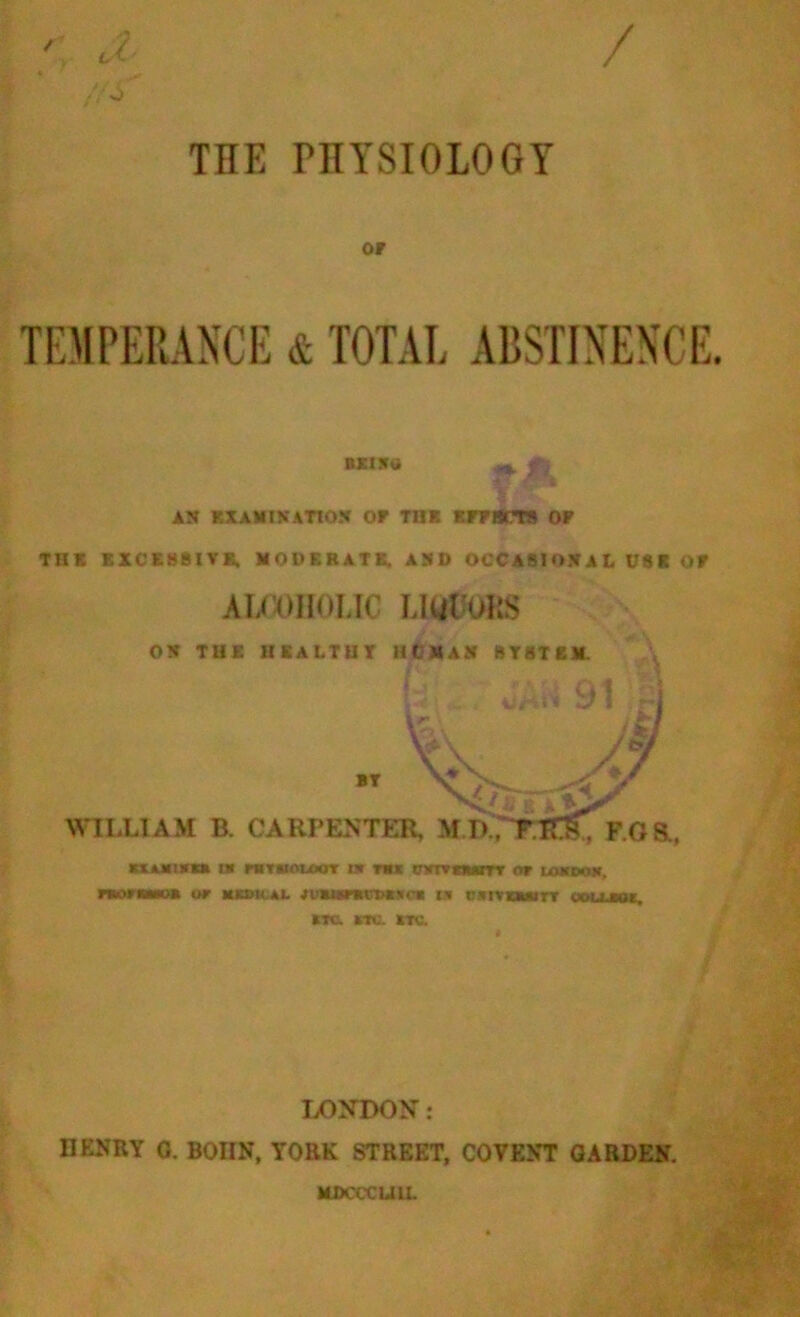 ' J. /AS / TIIE PHYSIOLOGY OF TEMPERANCE & TOTAL ABSTINENCE. BXlXtt ** fj AN EXAMINATION OF TI1E EFFECTS OF THE EXCESSIVE, MODERATE. AND OCCASIONAL USE OF alcoholic LiuCoils ON THE II K A LT U T lit MAN BTSTEM. A BT WILLIAM B. CARPENTER, , F.oa, K1A.M1KCK I» FHTHOIOUT !* TU tnOVCMEtTr OF IMOOH. m>ram of kkoh al jviumDitti tn roviuirT collide. etc. etc- etc. LONDON: HENRY 0. BOIIN, YORK STREET, COVENT GARDEN. MDCCCUU.