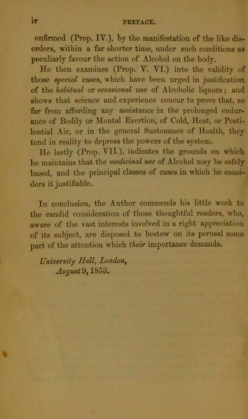 onfirmed (Prop. IV.), by the manifestation of the like dis- orders, within a far shorter time, under such conditions as peculiarly favour the action of Alcohol on the body. He then examines (Prop. V. VI.) into the validity of those special cases, which have been urged in justification of the habitual or occasional use of Alcoholic liquors; and shows that science and experience concur to prove that, so far from affording any assistance in the prolonged endur- ance of Bodily or Mental Exertion, of Cold, Heat, or Pesti- lential Air, or in the general Sustenance of Health, they tend in reality to depress the powers of the system. He lastly (Prop. VII.), indicates the grounds on which he maintains that the medicinal use of Alcohol may bo safely based, and the principal classes of cases in which he consi- ders it justifiable. In conclusion, the Author commends his little work to the candid consideration of those thoughtful readers, who, aware of the vast interests involved in a right appreciation of its subject, are disposed to bestow on its perusal some part of the attention which their importance demands. University Hall, London, August 9,1803. %