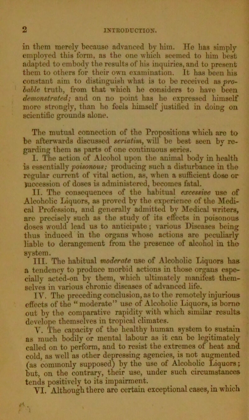 in them merely because advanced by him. ITe has simply employed this form, as the one which seemed to him best adapted to embody the results of his inquiries, and to present them to others for their own examination. It has been his constant aim to distinguish what is to be received as pro- lable truth, from that which he considers to have been demonstrated; and on no point has he expressed himself more strongly, than ho feels himself justified in doing on scientific grounds alone. The mutual connection of the Propositions which are to be afterwards discussed seriatim, will be best seen by re- garding them as parts of one continuous series. I. The action of Alcohol upon the animal body in health is essentially poisonous; producing such a disturbance in the regular current of vital action, as, when a sufficient dose or Recession of doses is administered, becomes fatal. II. The consequences of the habitual excessive use of Alcoholic Liquors, as proved by the experience of the Medi- cal Profession, and generally admitted by Medical writers, are precisely such as the study of its effects in poisonous doses would lead us to anticipate; various Diseases being thus induced in the organs whose actions are peculiarly liable to derangement from the presence of alcohol in the system. III. The habitual moderate use of Alcoholic Liquors has a tendency to produce morbid actions in those orgaus espe- cially acted-on by them, which ultimately manifest them- selves in various chronic diseases of advanced life. IV. The preceding conclusion, as to the remotely injurious effects of the “moderate” use of Alcoholic Liquors, is bomo out by the comparative rapidity with wrhich similar results develope themselves in tropical climates. V. The capacity of the healthy human Bystem to sustain as much bodily or mental labour as it can be legitimately called on to perform, and to resist the extremes of heat and cold, as well as other depressing agencies, is not augmented (as commonly supposed) by the use of Alcoholic Liquors; but, on the contrary, their use, under such circumstances tends positively to its impairment. VI. Although there are certain exceptional cases, in which