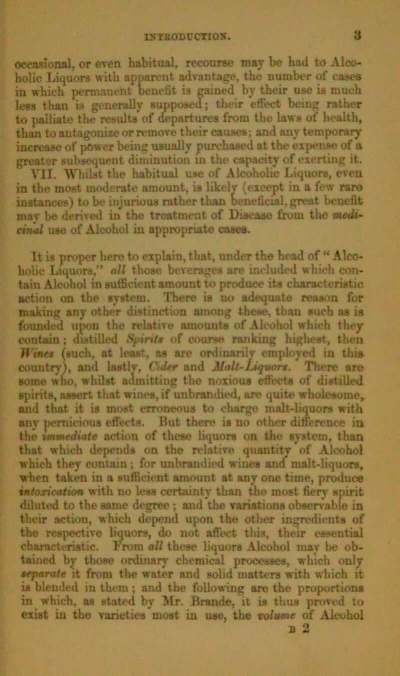 occasional, or even habitual, recourse may bo had to Alco- holic Liquors with apparent advantage, the number of eases iu which permanent benefit is gained by their use is much less than is generally supposed; their effect being rather to palliate the results of departures from the law s of health, than to antagonize or remove their causes; and any temporary increase of power being usually purchased at the exjMOM of a greater subsequent diminution in the capacity of exerting it. VII. Whilst the habitual use of Alcoholic Liquors, even in the most moderate amount, is likelv (except in a few rare instances) to be injurious rather than beneficial, great benefit mav be derived in the treatment of Disease from the medi- cinal use of Alcohol in appropriate cases. It is proper here to explain, that, under the head of “ Alco- holic Liquors,” all those beverages are included which con- tain Alcohol in sufficient amount to produce its characteristic action on the system. There is no adequate reason for making any other distinction among these, than such as is founded upon the relative amounts of Alcohol which they contain; distilled Spint* of course ranking highest, then Wine* (such, at least, as are ordinarilv employed in this country), and lastlv, Cider and MaU-ljqvor». There are some who, whilst admitting the noxious effects of distilled spirits, assert that wines, if unbrandied, are quite wholesome, ami that it is most erroneous to charge malt-liquors with any jiemieious effects. But then? is no other difference iu the immediate action of these liquors on the system, than that which depends on the relative quantity of Alcohol which they contain ; for unbrandied wines and malt-liquors, when taken in a sufficient amount at any one time, produce intoxication with no less certainty than the most fiery spirit diluted to the same degree ; and the variations observable in their action, which depend upon the other ingredients of the respective liquors, do not affect this, their essential characteristic, b rom all these liquors Alcohol may be ob- tained by those ordinary chemical processes, which only teparate it from the water and solid matters with which it is blended in them; and the following are the proportions in which, os stated by Mr. Braude, it is thus proved to exist iu the varieties most in use, the volume of Alcohol B 2