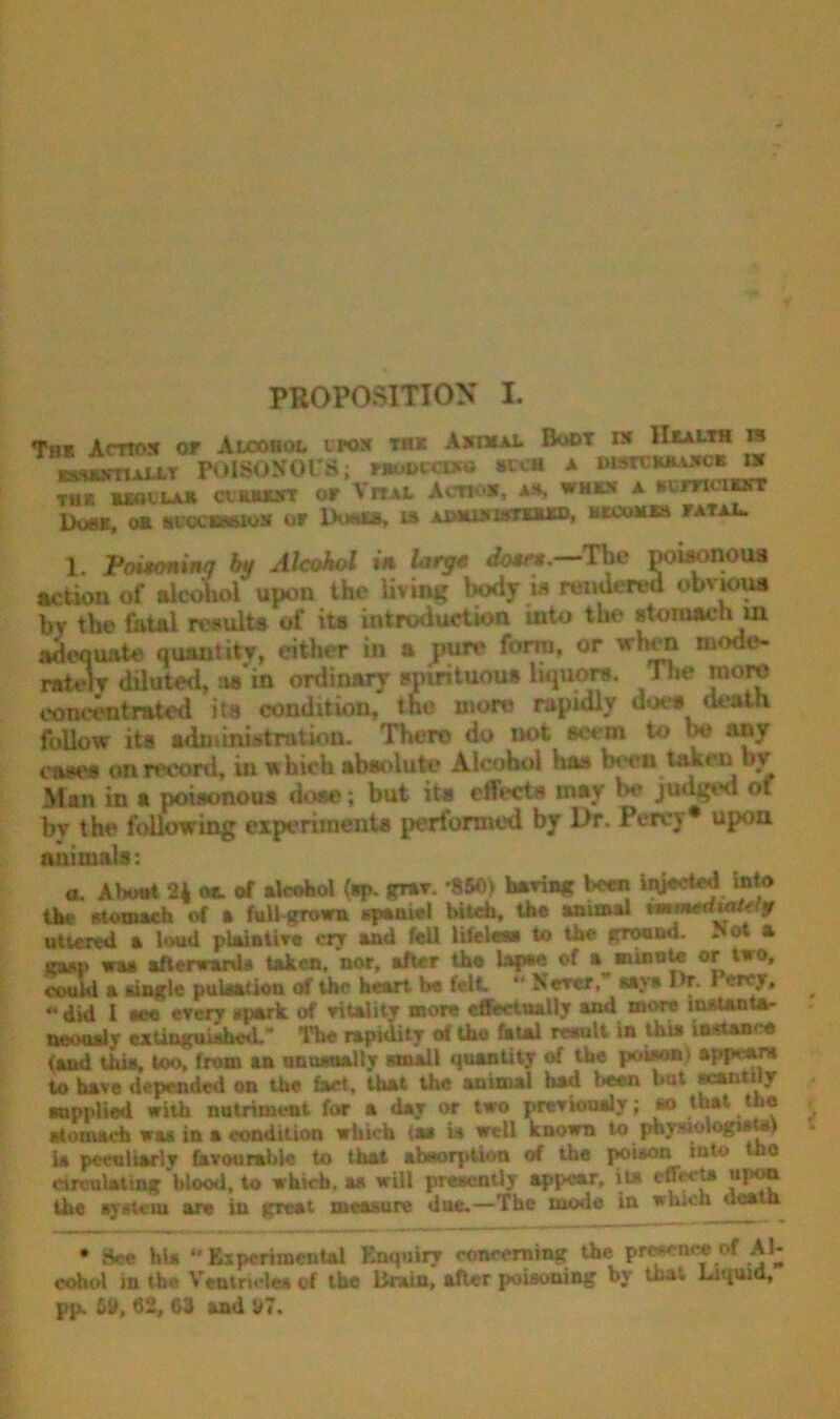 Th* Amos or Alcohol lpos rax Asmal Boot rs Health ra esstNTi-ki.LT POIBOKOI’S; nmeccwo »cch a distckbaack is thr wsolla* cv Mount or Vital Act* *, A!S when a svmcnorr Dubs, an bvocibbios op lXw»ts, is aosusistbud, becoms fatal. 1. Poutoninq by Alcohol in large dosr,.—The powonoua action of alcohol upon the living body is rendered obvious bv the fatal results of its introduction into the stomach in adequate quantity, either in a pure form, or when mode- rate! v diluted, as in ordinary spirituous liquors. 1 he more concentrated »t» condition, the more rapidly does death follow its administration. There do not seem to be any cases on record, in which absolute Alcohol has been, taken by Man in a poisonous dose; but its effects may be judged of by the following experiments performed by l>r. Percy* upon animals: a. About 2* ot of alcohol (sp. grav. -860) haring been iiyected into the stomach of a full grown spaniel hitch, the animal vmmeawU jr uttered a loud plaintive cry and fell lifeless to the gronnd. >ot a gasp wu afterwards taken, nor, after the lapse of a_*ninu!* tlr0» could it single pultf&cion of the heart he felt* k* KeTet* l^T- < “ did I see every spark of vitality more effectually and more Instanta- neously extinguished.* The rapidity of tbo EsUl result in this instance <aad this, too, from an unusually small quantity of the poison) appears to have depended on the fact, that the animal had l**n but scantily supplied with nutriment for a day or two previously; so that the stomach was in a condition which (as ia well known to physiologists) is peculiarly favourable to that absorption of the poison into no circulating blood, to which, as will presently appear, it* effects upon the system are in great measure due.—The mode in which ileatn • ttee hi* *' Experimental Enquiry concerning the present of Al- cohol in the Ventricles of the Urain, after poisoning by that Liquid, pp. 611, 62, 63 and V7.