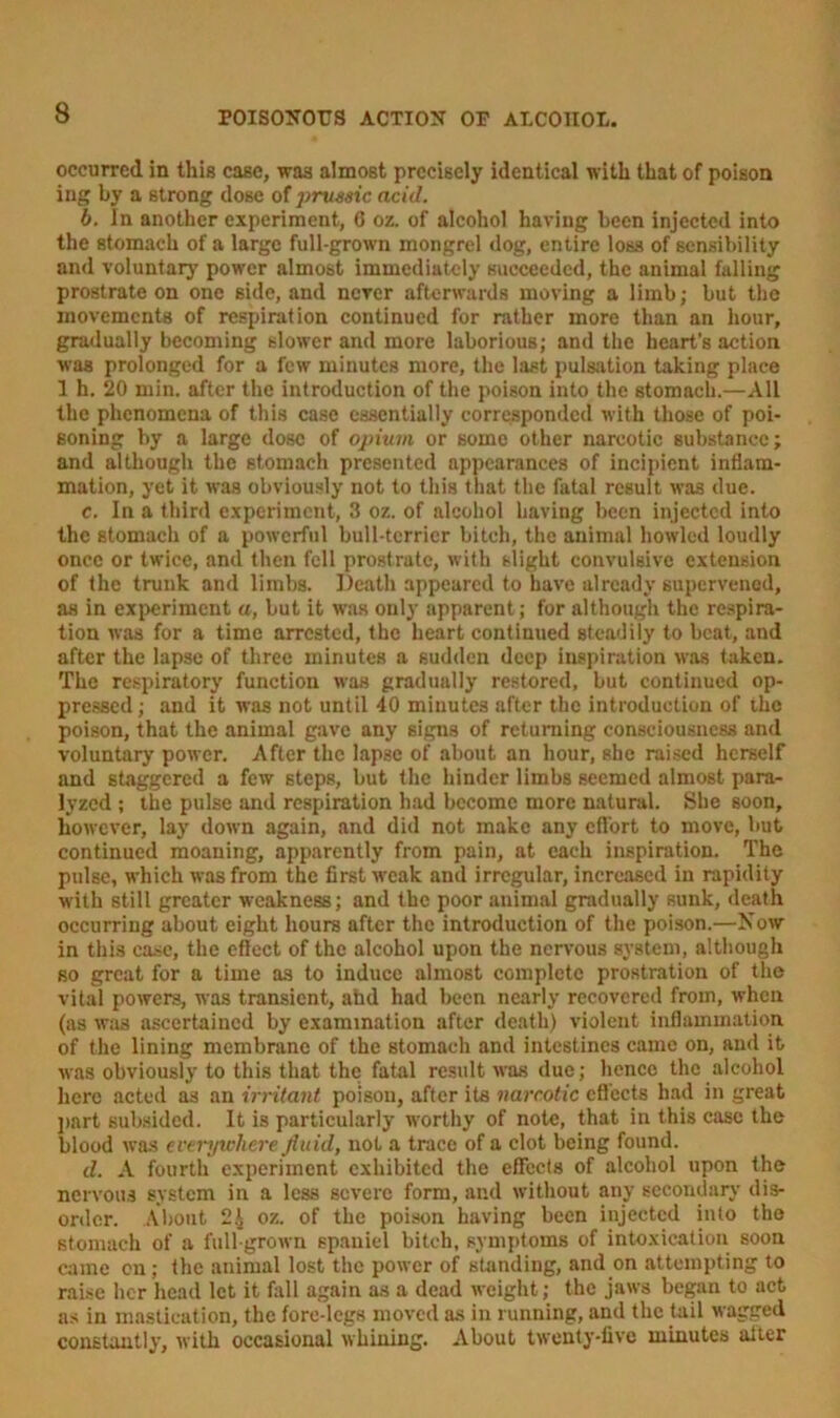 occurred in this case, was almost precisely identical with that of poison ing by a strong dose of prussic acid. b. In another experiment, 6 oz. of alcohol having been injected into the stomach of a large full-grown mongrel dog, entire loss of sensibility and voluntary power almost immediately succeeded, the animal falling prostrate on one side, and never afterwards moving a limb; but the movements of respiration continued for rather more than an hour, gradually becoming slower and more laborious; and the heart's action was prolonged for a few minutes more, the last pulsation taking place 1 h. 20 min. after the introduction of the poison into the stomach.—All the phenomena of this case essentially corresponded with those of poi- soning by a large dose of opium or some other narcotic substance; and although the stomach presented appearances of incipient inflam- mation, yet it was obviously not to this that the fatal result was due. c. In a third experiment, 3 oz. of alcohol having been injected into the stomach of a powerful bull-terrier bitch, the animal howled loudly once or twice, and then fell prostrate, with slight convulsive extension of the trunk and limbs. Death appeared to have already supervened, as in experiment a, but it was only apparent ; for although the respira- tion was for a time arrested, the heart continued steadily to beat, and after the lapse of three minutes a sudden deep inspiration was taken. The respiratory function was gradually restored, but continued op- pressed; and it was not until 40 minutes after the introduction of the poison, that the animal gave any signs of returning consciousness and voluntary power. After the lapse of about an hour, she raised herself and staggered a few steps, but the hinder limbs seemed almost para- lyzed ; the pulse and respiration had become more natural. She soon, however, lay down again, and did not make any effort to move, but continued moaning, apparently from pain, at each inspiration. The pulse, which was from the first weak and irregular, increased in rapidity with still greater weakness; and the poor animal gradually sunk, death occurring about eight hours after the introduction of the poison.—Now in this case, the effect of the alcohol upon the nervous system, although so great for a time as to induce almost complete prostration of the vital powers, was transient, ahd had been nearly recovered from, when (as was ascertained by examination after death) violent inflammation of the lining membrane of the stomach and intestines came on, and it was obviously to this that the fatal result was due; hence the alcohol here acted as an irritant poison, after its narcotic effects had in great part subsided. It is particularly worthy of note, that in this case the blood was everywhere fluid, not a trace of a clot being found. d. A fourth experiment exhibited the effects of alcohol upon the nervous system in a less severe form, and without any secondary dis- order. About 24 oz. of the poison having been injected into the stomach of a full-grown spaniel bitch, symptoms of intoxication soon came on; the animal lost the power of standing, and on attempting to raise her head let it fall again as a dead weight; the jaws began to act as in mastication, the fore-legs moved as in running, and the tail wagged constantly, with occasional whining. About twenty-five minutes alter