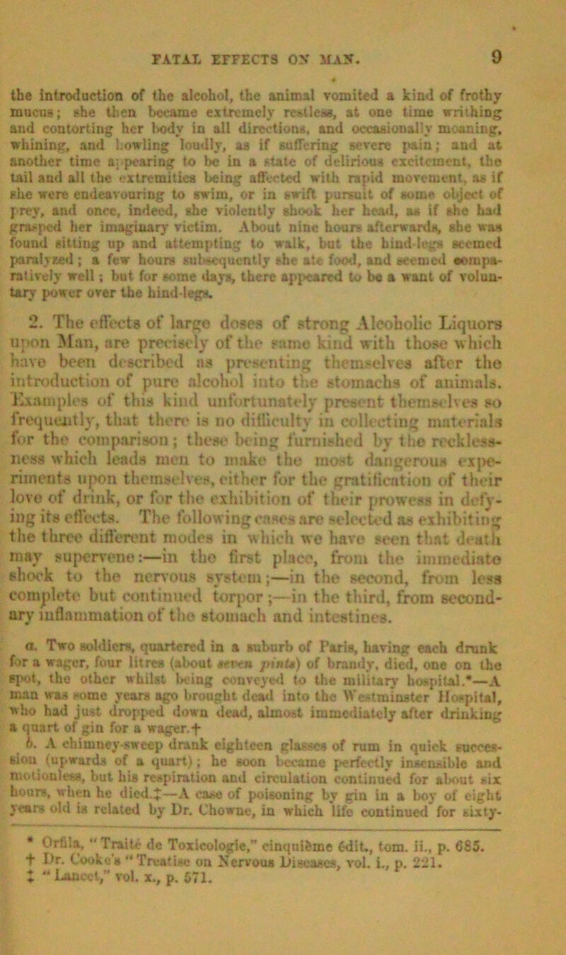 the introduction of the alcohol, the animal vomited a kind of frothy mucus; she then became extremely rotlesa, at one time writhing and contorting her body in all direction*, and occasionally meaning, whining, and howling loudly, a* if suffering severe pain; and at another time appearing to be in a state of delirious excitement, the tail and all the extremities being affected with rapid movement, as if she were endeavouring to swim, or in swift pursuit of some object of prey, and once, indeed, she violently shook her head, a* if she had grnoped her imaginary victim. About nine hours afterwards, she was found sitting up and attempting to walk, but the bind-leg* seemed paralysed ; a few hours subsequently she ate food, and seemed wornpa- ratively well; but for some days, there appeared to be a want of volun- tary power over the hind-legs. 2. The effects of large doses of strong Alcoholic Liquors upon Man, are precisely of the same kind with those which have been described ns presenting themselves after the introduction of pure alcohol into the stomachs of animals. Examples of this kind unfortunately present themselves so frequently, that then* is no difficulty in collecting materials for the comparison; these being furnished by the reckless- ness which leads men to make the most dangerous expe- riments upon themselves, cither for the gratification of their lovo of drink, or for the exhibition of their prowess in delv- ing its effects. The following cases are select'd as exhibiting the three different modes in which we have seen that death may supervene:—in tho first place, from the immediate shook to the nervous system ;—in the second, from less complete but continued torpor;—in the third, from second- ary inflammation of the stomach and intestines. a. Two soldiers, quartered in a suburb of Paris, having each drunk fir a wager, four litres (about #etvn pints) of brandy, died, one on tho spot, tho other whilst being conveyed to the military hospital.*—A man was some year* ago brought dead into the Westminster Hospital, who had just dropped down dead, almost immediately after drinking a quart of gin for a wager.f ti. A chimney-sweep drank eighteen glasses of rum in quick succes- sion (upward* of a quart); he soon became perfectly insensible and motionless, but his respiration and circulation continued for about six hours, when he died.*—A case of poisoning by gin in a boy of eight years old is related by Dr. Chowne, in which life continued for sixty- * Orfi’.a, “ Traits- de Toxicologie,” cinqui&me 6dit_, tom. ii., p. 685. T Dr. Cooke's “Treatise on Nervous Diseases, vol. i., p. 221. Lancet,” vol.x., p.571.