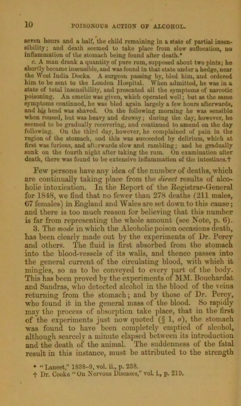 seven hours and a half, the child remaining in a state of partial insen- sibility; and death seemed to take place from slow suflocation, no inflammation of the stomach being found after death.* e. A man drank a quantity of pure rum, supposed about two pints; he shortly became insensible, and was found in that state under a hedge, near the West India Docks. A surgeon passing by, bled him, and ordered him to be sent to the London Hospital. When admitted, he was in a state of total insensibility, and presented all the symptoms of narcotic poisoning. An emetic was given, which operated well; but as the same symptoms continued, he was bled again largely a few hours afterwards, and laid head was shaved. On the following morning he was sensible when roused, but was heavy and drowsy; during the day, however, he seemed to be gradually recovering, and continued to amend on the day following. On the third day, however, he complained of pain in the region of the stomach, and this was succeeded by delirium, which at first was furious, and afterwards slow and rambling; and he gradually sunk on the fourth night after taking the rum. On examination alter death, there was found to be extensive inflammation of the intestines. + Few persons have any idea of the number of deaths, which are continually taking place from the direct results of alco- holic intoxication. In the Report of the Registrar-General for 1848, we find that no fewer than 278 deaths (211 males, 07 females) in England and Wales are set down to this cause; and there is too much reason for believing that this number is far from representing the whole amount (see Note, p. 6). 3. The mode in which the Alcoholic poison occasions death, has been clearly made out by the experiments of Dr. Percy and others. The fluid is first absorbed from the stomach into the blood-vessels of its walls, and thence passes into the general current of the circulating blood, with which it mingles, so as to be conveyed to every part of the body. This has been proved by the experiments of MM. Bouchardat and Sandras, who detected alcohol in the blood of the veins returning from the stomach; and by those of Dr. Percy, who found it in the general mass of the blood. So rapidly may the process of absorption take place, that in the first of the experiments just now quoted (§ 1, a), the stomach was found to have been completely emptied of alcohol, although scarcely a minute elapsed between its introduction and the death of the animal. The suddenness of the fatal result in this instance, must be attributed to the strength * “Lancet, 1838-9, vol. ii., p. 238. f Dr. Cooke “ On Nervous Diseases,” vol i., p. 219.