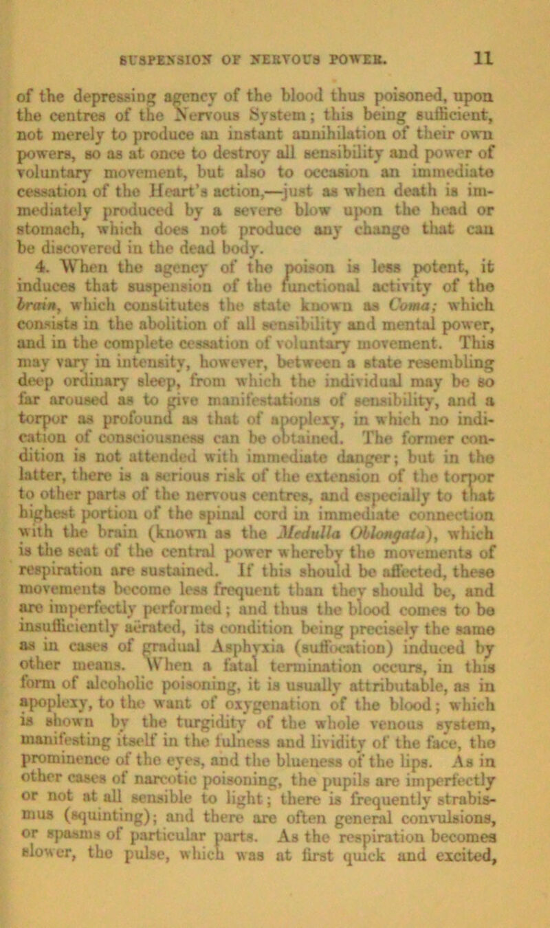 of the depressing agency of the blood thus poisoned, upon the centres of the Nervous System; this being sufficient, not merely to produce an instant annihilation of their own powers, so as at once to destroy all sensibility and power of voluntary movement, but also to occasion an immediate cessation of the Heart’s action,—-just as when death is im- mediately produced by a severe blow upon the head or stomach, which does not produce any change tliat can be discovered in the dead body. 4. When the agency of the poison is less potent, it induces that suspension of the functional activity of the brain, which constitutes the state known as Coma; which consists in the abolition of all sensibility and mental power, and in the complete cessation of voluntary movement. This may vary in intensity, however, between a state resembling deep ordinary sleep, from which the individual may be so far aroused as to give manifestations of sensibility, and a torpor as profound as that of apoplexy, in which no indi- cation of consciousness can be obtained. The former con- dition is not attended with immediate danger; but in tho latter, there is a serious risk of the extension of the torpor to other parts of the nervous centres, and esjiecially to tnat highest portion of the spinal cord in immediate connection with the brain (known as the Medulla Oblongata), which is the seat of the central power whereby the movements of respiration are sustained. If this should be affected, these movements become less frequent than they should be, and are imperfectly performed ; and thus the blood comes to be insufficiently aerated, its condition being precisely the same as in cases of gradual Asphyxia (suffocation) induced by other means. When a fatal termination occurs, in this form of alcoholic poisoning, it is usually attributable, as in apoplexy, to the want of oxygenation of the blood; which is shown by the turgidity of the whole venous system, manifesting itself in the fulness and lividity of the face, tho prominence of tho eyes, and the blueness of the lips. As in other cases of narcotic poisoning, the pupils are imperfectly or not at all sensible to light; there is frequently strabis- mus (squinting); and there are often general convulsions, or spasms of particular parts. As the respiration becomes slower, tho pulse, which was at first quick and excited,