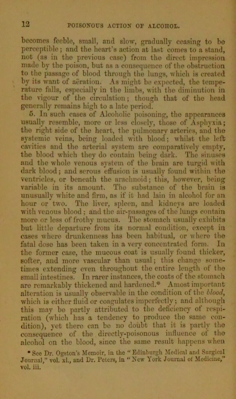 becomes feeble, small, and slow, gradually ceasing to bo perceptible; and the heart’s action at last comes to a stand, not (as in the previous ease) from the direct impression made by the poison, but as a consequence of the obstruction to the passage of blood through the lungs, which is created by its want of aeration. As might be expected, the tempe- rature falls, especially in the limbs, with the diminution in the vigour of the circulation; though that of the head generally remains high to a late period. 5. In such cases of Alcoholic poisoning, the appearances usually resemble, more or less closely, those of Asphyxia; the right side of the heart, the pulmonary arteries, and the systemic veins, being loaded with blood; whilst the left cavities and the arterial system arc comparatively empty, the blood which they do contain being dark. The sinuses and the whole venous system of the brain are turgid with dark blood; and serous effusion is usually found within the ventricles, or beneath the arachnoid; this, however, being variable in its amount. The substance of the brain is unusually white and firm, as if it had lain in alcohol for an hour or two. The liver, spleen, and kidneys are loaded with venous blood ; and the air-passages of the lungs contain more or less of frothy mucus. The stomach usually exhibits but little departure from its normal condition, except in cases where drunkenness has been habitual, or where the fatal dose has been taken in a very concentrated form. In the former case, the mucous coat is usually found thicker, softer, and more vascular than usual; this change some- times extending even throughout the entire length of the small intestines. In rarer instances, the coats of the stomach are remarkably thickened and hardened.* A most important alteration is usually observable in the condition of the blood, which is either fluid or coagulates imperfectly; and although this may be partly attributed to the deficiency of respi- ration (which has a tendency to produce the same con- dition), yet there can be no doubt that it is partly the consequence of the directly-poisonous influence of the alcohol on the blood, since the same result happens when • Sec Dr. Ogston's Memoir, in the “Edinburgh Medical and Surgical Journal,” vol. xl., and Dr. Peters, in “New York Journal of Medicine, vol. iii.