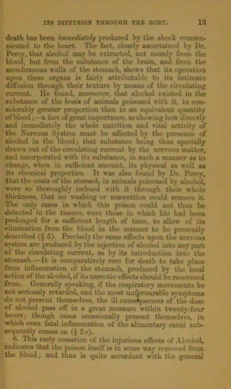 death has been immediately produced by the shock comma* nicated to the heart. The fact, clearly ascertained by Dr. Percy, that alcohol may be extracted, not merely from the blood, but from the substance of the brain, ami from the membranous walls of the stomach, shows that its operation upon these organs is fairly attributable to its intimate diffusion through their texture by means of the circulating current, lie found, moreover, that alcohol existed in the substance of the brain of animals poisoned with it, iu con- siderably greater proportion than in an equivalent quantity of blood;—a fact of great importance, as showing how directly and immediately the whole nutrition and vital activity of the Nervous System must be affected bv the presence of alcohol in the blood; that substance being thus specially drawn out of the circulating current by the nervous matter, and incorporated with its substance, in such a manner as to change, when iu sufficient amount, its physical as well as its chemical properties. It was also found by Dr. Percy, that the coats of the tiimarh, in animals poisoned by alcohol, were so thoroughly imbued with it through their whole thickness, that no washing or maceration could remove it. The only cast's in which this poison could not thus be detected in the tissues, wen' those iu which lib? had been prolonged for a sufficient length of time, to allow of its elimination from the blood in the manner to be presently described (§ 5). Precisely the same effects upon the nervous system are produced by the injection of alcohol into any part of the circulating current, as by its introduction into the stomach.—It is comparatively rare for death to take place from inflammation of the stomach, produced by the local action of the alcohol, if its narcotic effects should be recovered from. Generally speaking, if the respiratory movements bo not seriously retarded, and the most unfavourable symptoms do not present themselves, the ill consequences of the dose of alcohol pass off in a great measure within twenty-four hours; though cases occasionally present themselves, in which even fatal inflammation of the alimentary canal sub- sequently comes ou (§ 2 c). t». 'I Ins early cessation of the injurious effects of Alcohol, indicates that the noisoti itself is in some way removed from the blood; and tuus is quite accordant with the general
