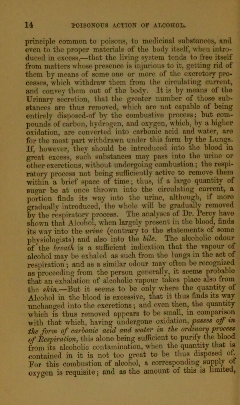 principle common to poisons, to medicinal substances, and even to the proper materials of the body itself, when intro- duced in excess,—that the living system tends to free itself from matters whose presence is injurious to it, getting rid of them by means of some one or more of the excretory pro- cesses, which withdraw them from the circulating current, and convey them out of the body- It is by means ot the Urinary secretion, that the greater number of those sub- stances are thus removed, which are not capable ot being entirely disposed-of by the combustive process; but com- pounds of carbon, hydrogen, and oxygen, which, by a higher oxidation, are converted into carbonic acid and water, are for the most part withdrawn under this form by the Lungs. If, however, they should be introduced into the blood in great excess, such substances may pass into the urine or other excretions, without undergoing combustion; the respi- ratory process not being sufficiently active to remove them within a brief space of time; thus, if a large quantity ot sugar be at once thrown into the circulating current, a portion finds its way into the urine, although, if more gradually introduced, the whole will be gradually removed by the respiratory process. The analyses ot Dr. Percy have shown that Alcohol, when largely present in the blood, finds its way into the urine (contrary to the statements of some physiologists) and also into the bile. The alcoholic odour of the breath is a sufficient indication that the vapour of alcohol may be exhaled as such from the lungs in the act of respiration ; and as a similar odour may often be recognized as proceeding from the person generally, it seems probable that an exhalation of alcoholic vapour takes place also froin the skin.—But it seems to be only where the^ quantity ot Alcohol in the blood is excessive, that it thus finds its way unchanged into the excretions; and even then, the quantity which is thus removed appears to be small, in comparison with that which, having undergone oxidation, passes off in the form of carbonic acid and icater in the ordinary process of llespirat ion, this alone being sufficient to purify the blood from its alcoholic contamination, when the quantity that is contained in it is not too great to be thus disposed of. lor this combustion of alcohol, a corresponding supply of oxygen is requisite; and as the amount ot this is limited,