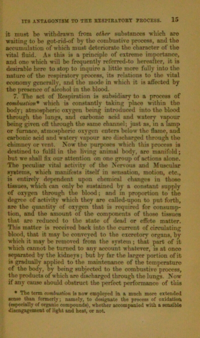 it must bo withdrawn from other substances which are waiting to be got-rid-of by the combustive process, and the accumulation of which must deteriorate the character of the vital fluid. As this is a principle of extreme importance, and one which will be frequently refcrml-to hereafter, it is desirable here to stop to inquire a little more fully into the nature of the respiratory process, its relations to the vital economy generally, and the mode in which it is affected by the presence of afcohol in the blood. 7. The act of Respiration is subsidiary to a process of cotnlnustion* which is constantly taking place within tho body; atmospheric oxygen being introduced into the blood through the lungs, and carbonic add and watery vapour being given oft through the same channel; just as, in a lamp or furnace, atmospheric oxygen enters below the flame, and carbonic acid and watery vapour are discharged through the chimney or vent. Now the purposes which this process is destined to fulfil in the living animal body, are manifold; but we shall fix our attention on one group of actions alone. The peculiar vital activity of the Nervous and Muscular systems, which manifests itself in sensation, motion, etc., is entirely dependent upon chemical change* in those tissues, wfnch can onlv be sustained by a constant supply of oxygen through the blood; and m proportion to the degree of activity which they are ealled-upou to put forth, nrv the quantity of oxygen that is required for consump- tion, and the amount of the components of those tissues that are reduced to the Btate of dead or effete matter. This matter is received back into the current of circulating blood, that it may be convoyed to the excretory organs, by which it may be removed from the system ; that part of it which cannot be turned to any account whatever, is at once separated by the kidneys; but by far the larger portion of it is gradually applied to the maintenance of the temperature of the body, by being subjected to the combustive process, the products of which are discharged through the lungs. Now if any cause should obstruct the perfect performance of this * The term combustion ia now employed !n a much more extended aetue than formerly; namely, to designate the process of oxidation (especially of organic compounds), whether accompanied with a aenaible disengagement of light and heat, or not.