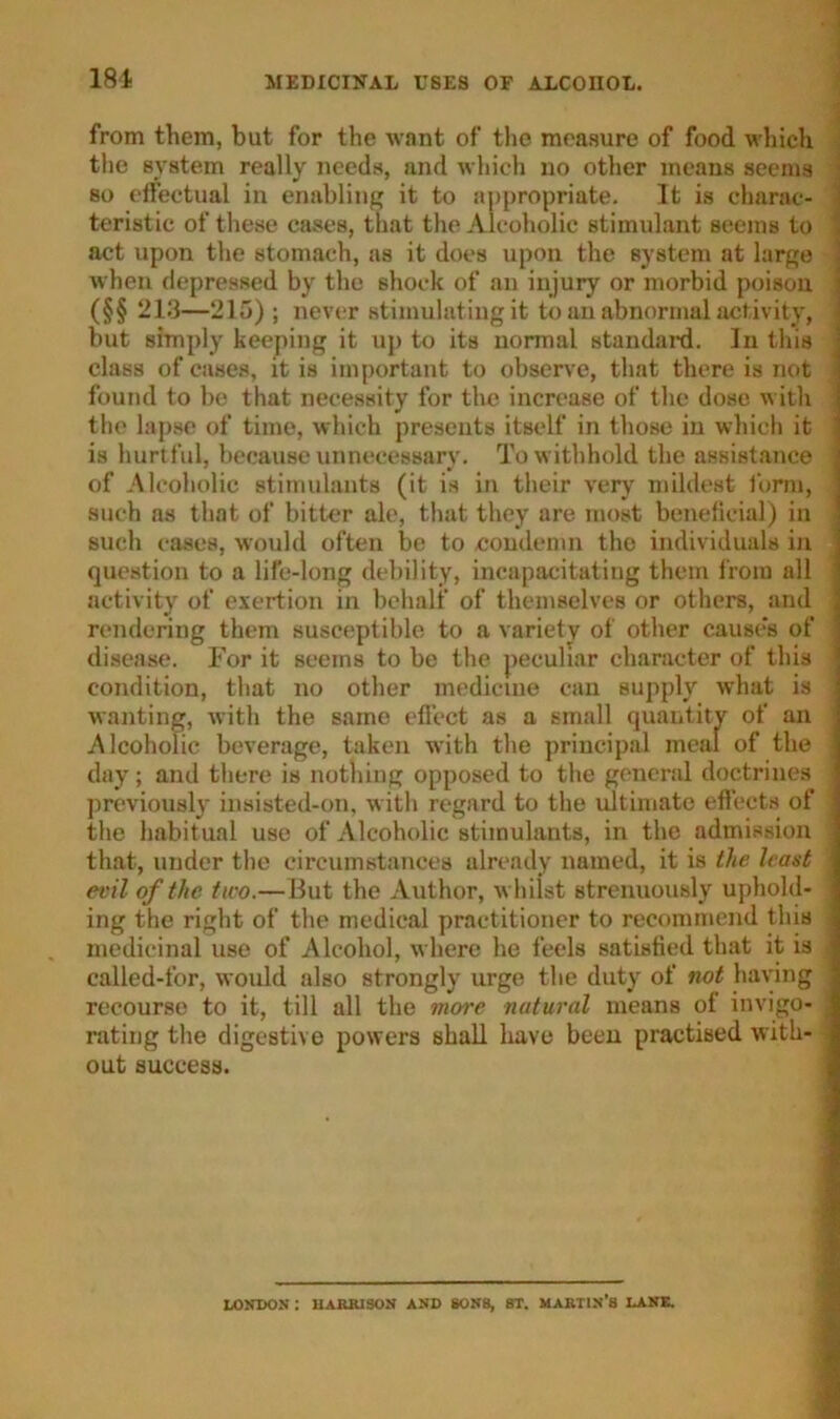181 from them, but for the want of the measure of food which the system really needs, and which no other means seems so effectual in enabling it to appropriate. It is charac- teristic of these cases, that the Alcoholic stimulant seems to \ act upon the stomach, as it does upon the system at large when depressed by the shock of an injury or morbid poison (§§ 213—215) ; never stimulating it to an abnormal activity, < but simply keeping it up to its normal standard. In this class of cases, it is important to observe, that there is not i found to be that necessity for the increase of the dose w ith , the lapse of time, which presents itself in those in which it i is hurtful, because unnecessary. To w ithhold the assistance of Alcoholic stimulants (it is in their very mildest form, such as that of bitter ale, that they are most beneficial) in such cases, would often be to condemn the individuals in question to a life-long debility, incapacitating them from all activity of exertion in behalf of themselves or others, and j rendering them susceptible to a variety of other causes of ; disease. For it seems to be the peculiar character of this j condition, that no other medicine can supply what is i wanting, with the same effect as a small quantity of an Alcoholic beverage, taken with the principal meal of the ] day; and there is nothing opposed to the general doctrines j previously insisted-on, w ith regard to the ultimate effects of j the habitual use of Alcoholic stimulants, in the admission j that, under the circumstances already named, it is the leant j evil of the tiro.— But the Author, whilst strenuously uphold- j ing the right of the medical practitioner to recommend this ! medicinal use of Alcohol, where he feels satisfied that it is 1 called-for, would also strongly urge the duty of not having recourse to it, till all the more natural means of invigo- j rating the digestive powers shall have been practised with- out success. LONDON I HARRISON AND SONS, 8T. MARTIN’S LANE.