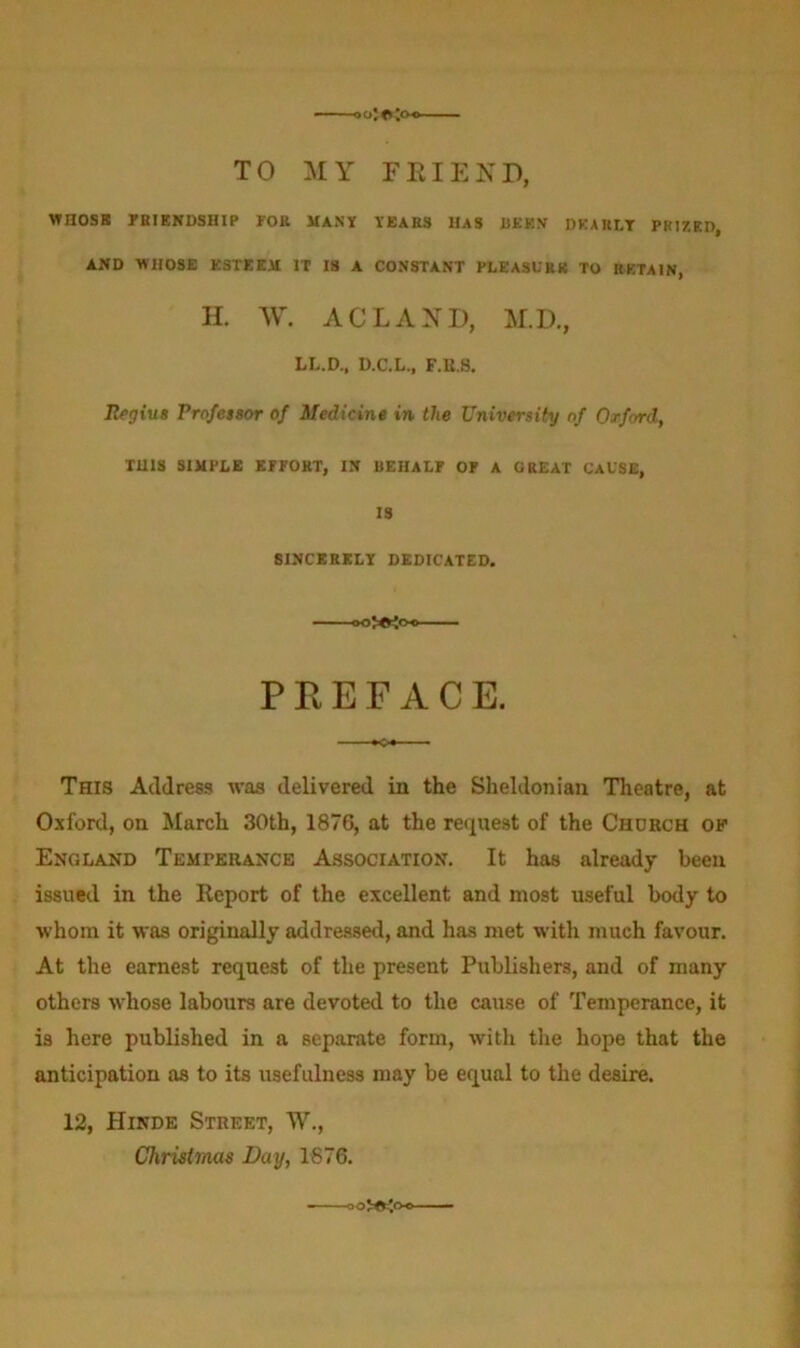 TO MY F El END, WHOSE FRIENDSHIP FOR MANY YEARS HAS BEEN DEARLY PRIZED, AND WHOSE ESTEEM IT IS A CONSTANT PLEASURE TO RETAIN, H. W. ACLAXD, M.D., LL.D., D.C.L., F.B.S. Regius Professor of Medicine in the University of Oxford, THIS SIMPLE EFFORT, IN BEHALF OF A GREAT CAUSE, IS SINCERELY DEDICATED. PREFACE. This Address was delivered in the Sheldonian Theatre, at Oxford, on March 30th, 187G, at the request of the Chorch of England Temperance Association. It has already been issued in the Report of the excellent and most useful body to •whom it was originally addressed, and has met with much favour. At the earnest request of the present Publishers, and of many others whose labours are devoted to the cause of Temperance, it is here published in a separate form, with the hope that the anticipation as to its usefulness may be equal to the desire. 12, Hinde Street, TV., Christmas Bay, 1876.