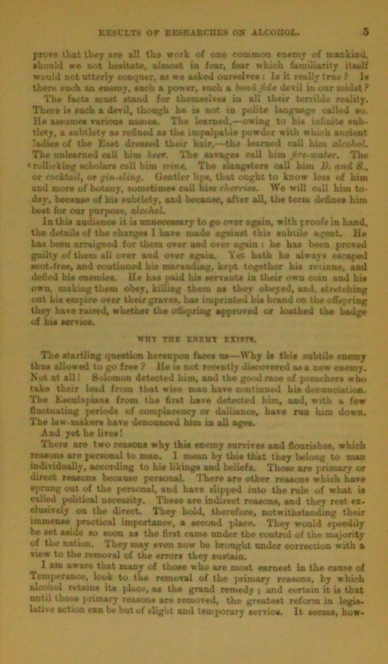 prove that they nre *11 the work of one common enemy of mankind, should we not hesitate, almost in fear, fear which familiarity itself would not utterly conquer, as we asked ourselves : Is it really true ? Is there such an enemy, such a power, such a botvl&de devil in our midst ? The facts must stand for themselves in ail their terrible reality. There is such a devil, though he is not in polite language called so. He assumes various names. The learned,—owing to his infinite sub- tlety, a subtlety as refined as the impalpable powder with which ancient ladies of the East dressed their hair,—the learned call hint alcohol. The unlearned call him beer. The savage* call him Are-ual-er. lire * rollicking scholars call him mas. The slangsters call him JJ. and 8., or cocktail, or gin-ulv g. Gentler lips, that ought to know less of him and more of botany, sometimes call him cherries. We will call him to- day, because of hi* subtlety, and because, after all, the term defines him best for oar purpose, alcohol. In this audience it is unnecessary to go over again, with proof* in hand, the details of the charges 1 have made against this subtile agent. He has been arraigned for them over and over again : he has been proved guilty of them ail over and over again. Yet hath he always escaped scot-free, and continued his marauding, kept together hit ruaue, and defied bis enemies. lie has paid his servants in their own coin and his own, making them obey, killing them as they obeyed, and, at retching ont his empire over their graves, has imprinted bis brand on the offspring they have raised, whether the odspriug approved or loathed the bailee of Li* aervioe. WHT TUB X.VKHT EXIST*. The startling question hereupon faces ns—Why is this subtile enemy thus allowed to go free ? il* is not recently discovered as a new enemy. Not at all! Solomon detected him, and the good race of preachers who take their lead from that wise man have con tinned his denunciation. The Esculajaans from the first have detected him, and, with a few fluctuating periods of complacency or dalliance, hare run lum down. The law-makers have denounced him in all ages. And yet he lives I There are two reasons why this enemy survives and flourishes, wbieb reasons are personal to man. 1 mean by this that they belong to man individually, according to his likings and beliefs. Those are primary or direct reasons because personal. There are other reasons which have sprang out of the personal, and liavc slip}«d into the rule of what is called political necessity. These are indirect reasons, and they rent ex- clusively on the direct. They hold, therefore, notwithstanding their immense practical importance, a second place. They would speedily be set aside so soon as the first came under tho control of the majority of the nation. They may even now be brought under correction with a view to the removal of the errors they sustain. I am aware that many of those who art* most earnest in the cause of Tetn|»erauv«, look to the removal of the primary reasons, by which alcohol retains its place, as the grand remedy i and certain it is that until those primary reason* are removed, the greatest reform in legis- lative action can be but of i*light and temporary service. It scents, how-