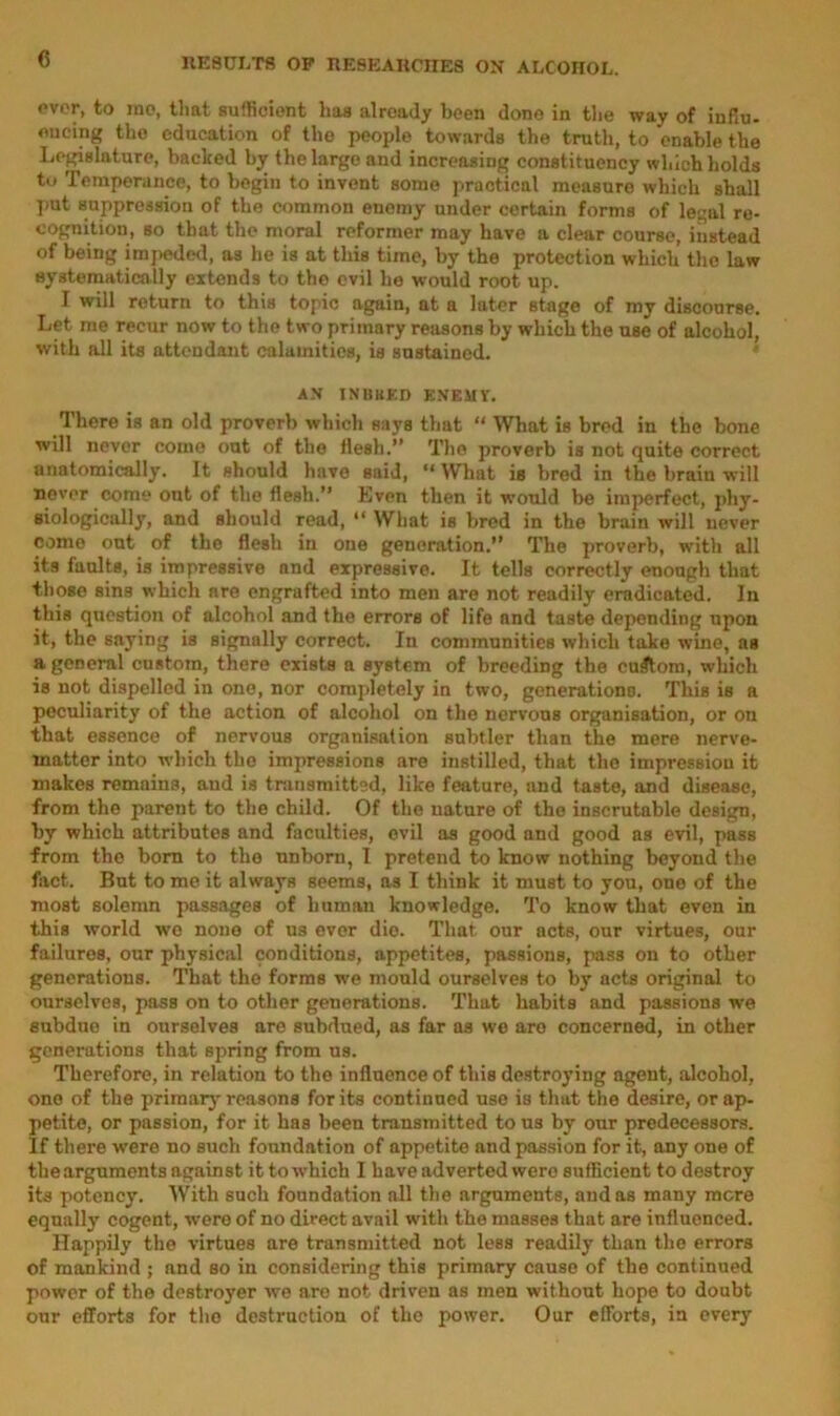 c ever, to rao, that sufficient has already been done in the way of infiu- oucing the education of the people towards the truth, to enable the Legislature, backed by the large and increasing constituency which holds tu Temperance, to begin to invent some practical measure which shall put suppression of the common enemy under certain forms of legal re- cognition, so that the moral reformer may have a clear course, instead of being impeded, as he is at this time, by the protection which the law systematically extends to the evil he would root up. I will return to this topic again, at a later stage of my discourse. Let me recur now to the two primary reasons by which the use of alcohol, with all its attendant calamities, is sustained. AN INBBED ENEMT. There is an old proverb which says that “ What is bred in the bone will never come out of the flesh.” The proverb is not quite correct anatomically. It should have said, “What is bred in the brain will never come ont of the flesh.” Even then it would be imperfect, phy- siologically, and should read, “ Wliat is bred in the brain will never come out of the flesh in one generation.” The proverb, with all its faults, is impressive and expressive. It tells correctly enough that those sins which are engrafted into men are not readily eradicated. In this question of alcohol and the errors of life and taste depending npon it, the saying is signally correct. In communities which take wine, as a general custom, there exists a system of breeding the custom, which is not dispelled in one, nor completely in two, generations. This is a peculiarity of the action of alcohol on the nervous organisation, or on that essence of nervous organisation subtler than the mere nerve- matter into which the impressions are instilled, that the impression it makes remains, and is transmitted, like feature, and taste, and disease, from the parent to the child. Of the nature of the inscrutable design, by which attributes and faculties, evil as good and good as evil, pass from the born to the unborn, I pretend to know nothing beyond the fact. But to me it always seems, as I think it must to you, one of the most solemn passages of human knowledge. To know that even in this world wo none of us ever dio. That our acts, our virtues, our failures, our physical conditions, appetites, passions, pass on to other generations. That the forms we mould ourselves to by acts original to ourselves, pass on to other generations. That habits and passions we subdue in ourselves are subdued, as far as we are concerned, in other generations that spring from us. Therefore, in relation to the influence of this destroying agent, alcohol, one of the primary'reasons for its continued use is that the desire, or ap- petite, or passion, for it has been transmitted to us by onr predecessors. If there were no such foundation of appetite and passion for it, any one of the arguments against it to which I have adverted wero sufficient to destroy its potency. With such foundation all the arguments, audas many mere equally cogent, were of no direct avail with the masses that are influenced. Happily the virtues are transmitted not less readily than the errors of mankind ; and so in considering this primary cause of the continued power of the destroyer we are not driven as men without hope to doubt our efforts for the destruction of the power. Our efforts, in every