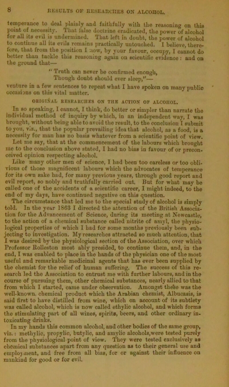 temperance to deal plainly and faithfully with the reasoning on this point of necessity. That false doctrine eradicated, the power of alcohol for all its evil is undermined. That left in doubt, the power of alcohol to continue all its evils remains practically untouched. I believe, there- fore, that from the position I now, by your favour, occupy, I cannot do better than tackle this reasoning again ou scientific evidence : and on the ground that— “ Truth can never be confirmed enough, Though doubt should ever sleep,”— venture in a few sentences to repeat what I have spoken on many publio occasions on this vital matter. ORIGINAL RESEARCHES ON THE ACTION OF ALCOHOt. In so speaking, I cannot, I think, do better or simpler than narrate the individual method of inquiry by which, in an independent way, I was brought, without being able to avoid the result, to the conclusion I submit to you, viz., that the popular prevailing idea that alcohol, as a food, is a necessity for man has no basis whatever from a scientific point of view. Let me say, that at the commencement of the labours which brought me to the conclusion above stated, I had no bias in favour of or precon- ceived opinion respecting alcohol. Like many other men of science, I had been too careless or too obli- vious of those magnificent labours which the advocates of temperance for its own sake had, for many previous years, through good report and evil report, so nobly and truthfully carried out. But for what may bo called one of the accidents of a scientific career, I might indeed, to the end of my days, have continued negative on this question. The circumstance that led mo to the special study of alcohol is simply told. In the year 1863 I directed the attention of the British Associa- tion for the Advancement of Science, during its meeting.at Newcastle, to the action of a chemical substance called nitrite of amyl, the physio- logical properties of which I had for some months previously been sub- jecting to investigation. My researches attracted so much attention, that I was desired by the physiological section of the Association, over which Professor Bolleston most ably presided, to continue them, and, in the end, I was enabled to place in the hands of the physician one of the most useful and remarkable medicinal agents that has ever been supplied by the chemist for the relief of human suffering. The success of this re- search led the Association to entrust me with further labours, and in the course of pursuing them, other chemical substances, nearly allied to that from which I started, came under observation. Amongst thebe was the well-known chemical product which the Arabian chemist, Albucasis, is said first to have distilled from wine, which on account of its subtlety was called alcohol, which is now called ethylic alcohol, and which forms the stimulating part of all wines, spirits, beers, and other ordinary in- toxicating drinks. In my hands this common alcohol, and other bodies of the same group, viz.: metliylic, propylic, butylic, and amylic alcohols,were tested purely from the physiological point of view. They were tested exclusively as chemical substances apart from any question as to their general use and employment, and free from all bias, for or against their influence on mankind for good or for evil.