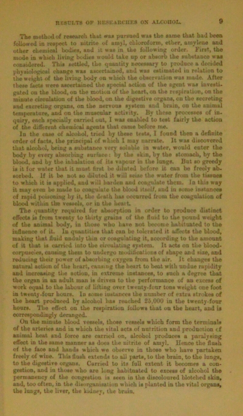 The method of research that was pursued was the same that had been followed in reapect to nitrite of amyl, chloroform, ether, aaaylene and other chemical bodies, and it was in the following order. Fir»t, the mode in which living bodies would take up or absorb the substance was considered. This settled, the quantity necessary to produce a decided physiological change was ascertained, and was estimated in relation to the weight of the living body on which the oheerration wot made. After these facts were ascertained the special action of the agent was investi- gated on the blood, on tbe motion of the heart, on the rt Dpi ration, on the minute circulation of the blood, on the digest! vs organs, cn tbe secreting and excreting organs, on the nervous system and brain, on the animal temperature, and on the muscular activity. By these processes of in- quiry, eneb specially carried out, 1 was enabled to test fairly the action of the different chemical agents that came before me. Iu the case of alcohol, tried by these tests, I found then a definite order of facts, the principal of which 1 may narrate. It was discovered that alcohol, being a substance very soluble in water, would enter the body by every absorbing surface : by tbs skin, by the stomach, by the blond, uad by tbe inhalation of its vapour in the lungs. But so greedy is it for water that it must tirat be diluted before it can bo freely ab- sorbed. If it be not so diluted it will seise the water from the tissues to which it is applied, and will harden and coagulate them. In this way it may even bo uuide to coagulate the blood itself, and in some instances d rapid poisoning by it, the death has occurred from the coagulation of blood within the vessels, or iu the Wsut- The quantity required for absorption iu order to produce distinct effects is from twenty to thirty grains of the fluid to the pound weight of the animal body, in those who have not become habituated to tbe influence of it. In quantities that can be tolerated it affects the blood, making that fluid unduly thin or coagulating it, according to the amount of it that is carried into the circulating system. It acts on the blood- corpuscles, causing them to undergo modifications of shape and size, and reducing their power of absorbing oxygen from the air. It changes the natural action of ths heart, causing the heart to bent with undue rapidity and increasing the action, in extreme instances, to such a degree that the organ in an adult man is driven to the performance of an excess of work equal to the labour of lifting over twenty-four tons weight one foot in twenty-four hours. Iu some instances the number of extra stroke* of the heart produced by alcohol has reached 25,009 in the twenty-four hours. The effect on the respiration follows that uu the heart, and is correspondingly deranged. Uu the minute blood vessels, those vessels which form the terminals of the arteries and in which the vital acta of nutrition and production cf animal heat and force are carried on, alcohol produces a paralysing effect iu the same manner as does the nitrite of amyl. Hence the flush of the face and hand* which we observe in those who have partaken freely of wine. This flush extends to ail {'arts, to tbe brain, to the lungs, to tbe digestive organs. Carried to its full extent it becomes a con- gestion, and in those who are long habituated to excess of alcohol the permanency of the congestion is seen in the discoloured blotched skin, and, too often, in the disorganisation which is planted in the vital organs, the lungs, the liver, the kidney, the brain.