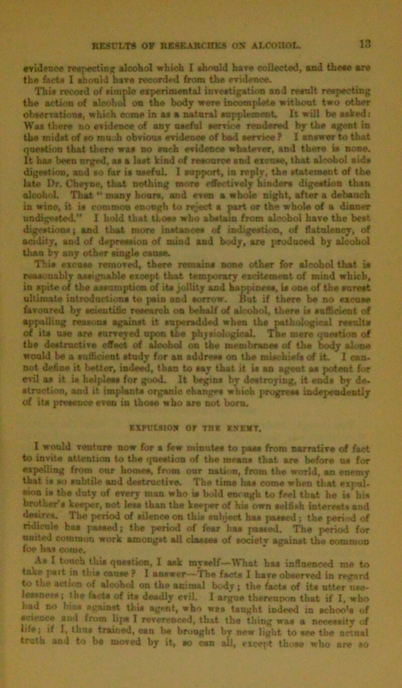 evidence respecting alcohol which I should hare collected, and these are the facts I should bare recorded from the evidence. This record of simple experimental investigation and result respecting the action of alcohol on the body were incomplete without two other observations, which come in as a natural supplement. It will be asked: Was then no evidence cd any nseful service rendered by the agent in the midst of so mu.h obvious evidence of had service f I answer to that question that there was no such evidence whatever, and there is none. It ha* been urged, as a last kind of resource and excuse, that alcohol aids digestion, mid so far is useful. I support, in reply, the statement of the late Dr. Cheyne, that nothing more effectively hinders digestion than alcohol. That “ many boors, and even a whole night, after a debauch in wine, it is common enough to reject a part or the whole of a dinner undigested.” 1 hold that those who abstain from alcohol have the best digestions; and that more instances of indigestion, of flatulency, of acidity, and of depression of mind and body, are produced by alcohol than by any other single cause. This excuse removed, there remains none other for alcohol that is reasonably assignable except that temporary excitement of mind which, in spite of the assumption of its jollity and happiness, is one of the surest ultimate introductions to pain and sorrow. But if there be no excuse favoured by scientific research on behalf of alcohol, there is sufficient of appalling reasons against it super-added when the pathological results of its use are surveyed upon the physiological. The mere question of the destructive effect of alcohol on the membranes of the body alone would be a sufficient study for an address on the mischiefs of it. I can- not define it better, indeed, than to aay that it is an agent as potent for evil as it is helpless for good. It begins by destroying, it ends by de- struction, and it implants organic changes which progress independently of its presence even in those who are not born. xxruuto* or rat kxkmt. I would venture now for a few minutes to paas from narrative of fact to invite attention to the question of the means that are before us for expelling from our homes, from our nation, from the world, an enemy that is so subtile and destructive. The time has come when that expul- sion is the duty of every man who is bold etw ugh to feel that he is his brother’s keeper, not less than the keeper of his own selfish interests and desires. The period of silence on this subject has passed ; the period of ridicule has passed; the period of fear has passed. The period for nmted common work amongst all classes of societv against the common foe has cotne. As I touch tliis question, 1 ask myself—What has influenced me to pai t in this cause? I answer—The facte I hare observed in regard to the action of alcohol on the animal body ; the facts of its utter use- lessness ; the facts of its deadly evil. I argue thereupon that if I, who had no bias against this agent, who wes taught indeed in schoo's of science and from lips 1 reverenced, that the thing was a necessity of lite; if I, thus trained, can be brought by new light to see the actual truth and to be moved by it, so can ail, except those who are so