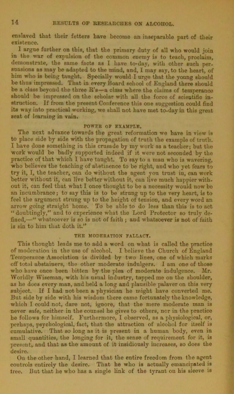 enslaved that their fetters have become an inseparable part of their existence. I argue farther on this, that the primary duty of all who would join in the war of expulsion of the common enemy is to teach, proclaim, demonstrate, the same facts as I have to-day, with other such per- suasions as may be adapted to the mind, and, I may say, to the heart, of him who is being taught. Specially would I urge that the young should be thus impressed. That in every Hoard school of England there should be a class beyond the three It’s—a class where the claims of temperance should be impressed on the scholar with all the force of scientific in- struction. If from the present Conference this one suggestion could find its way into practical working, we shall not have met to-day in this great seat of learning in vain. POWER OP EXAMPLE, The next advance towards the great reformation we have in view is to place side by side with the propagation of truth the example of truth. I havo done something in this crusade by my work as a teacher; but the work would be badly supported indeed if it were not seconded by tho practico of that which I have taught. To say to a man who is wavering, who believes the teaching of abstinence to be right, and who yet fears to try it, I, the teacher, can do without the agent you trust in, can work better without it, can live better without it, can live much happier with- out it, can feel that what I once thought to be a necessity would now bo an incumbrance; to say this is to be strung up to the very heart, is to feel the argument strung up to the height of tension, and every word an arrow going straight home. To be able to do less than this is to act “ doubtingly, and to experience what the Lord Protector bo truly de- fined,—“ whatsoever is so is not of faith ; and whatsoever is not of faith is sin to him that doth it.” THE MODERATION PALLACT. This thought leads me to add a word on what is called the practice of moderation in the use of alcohol. I believe the Church of England Temperance Association is divided by two lines, one of which marks off total abstainers, the other moderato indulgers. I am one of those who have once been bitten by the plea of moderate indulgence. Mr. Worldly Wiseman, with his nsual industry, tapped me on the shoulder, as he does every man, and held a long and plausible palaver on this very subject. If I had not been a physician he might have converted me. But side by side with his wisdom there came fortunately the knowledge, which I could not, daro not, ignore, that the mere moderate man is never safe, neither in the counsel he gives to others, nor in the practice he follows for himself. Furthermore, I observed, as a physiological, or, perhaps, psychological, fact, that the attraction of alcohol for itself is cumulative. That so long as it is present in a human body, even in small quantities, the longing for it, the sense of requirement for it, is present, and that as the amount of it insidiously increases, so does the desire. Ou the other hand, I learned that the entire freedom from the agent controls entirely the desire. That he who is actually emancipated is tree. But that he who has a single link of the tyrant on his sleeve is