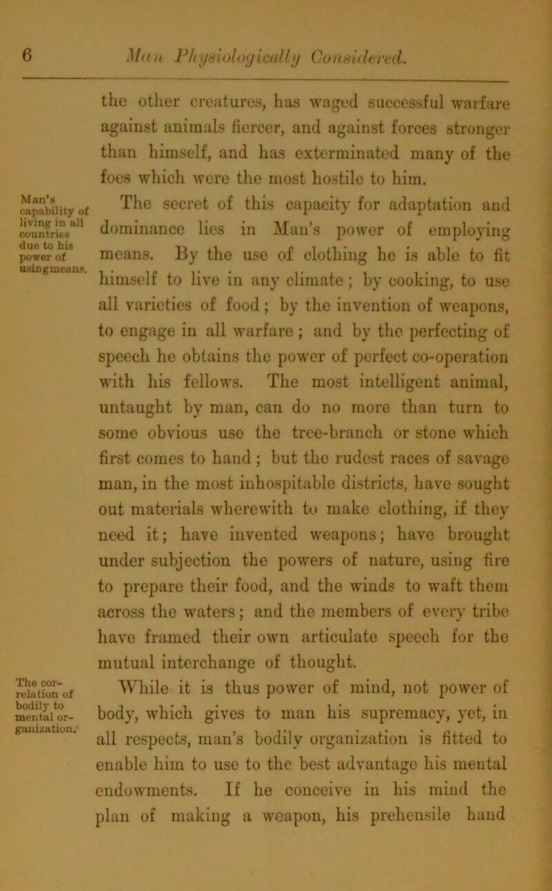 Man’s (capability of living in all countries due to his power of usingmeans. The cor- relation of bodily to mental or- ganization. the other creatures, has waged successful warfare against animals fiercer, and against forces stronger than himself, and has exterminated many of the foes which were the most hostile to him. The secret of this capacity for adaptation and dominance lies in Man’s power of employing means. By the use of clothing he is able to fit himself to live in any climate ; by cooking, to use all varieties of food; by the invention of weapons, to engage in all warfare ; and by the perfecting of speech he obtains the power of perfect co-operation with his fellows. The most intelligent animal, untaught by man, can do no more than turn to some obvious use the tree-branch or stone which first comes to hand ; but the rudest races of savage man, in the most inhospitable districts, have sought out materials wherewith to make clothing, if they need it; have invented weapons; have brought under subjection the powers of nature, using fire to prepare their food, and the winds to waft them across the waters; and the members of every tribe have framed their own articulate speech for the mutual interchange of thought. While it is thus power of mind, not power of body, which gives to man his supremacy, yet, in all respects, man’s bodily organization is fitted to enable him to use to the best advantage his mental endowments. If lie conceive in his mind the plan of making a weapon, his prehensile hand