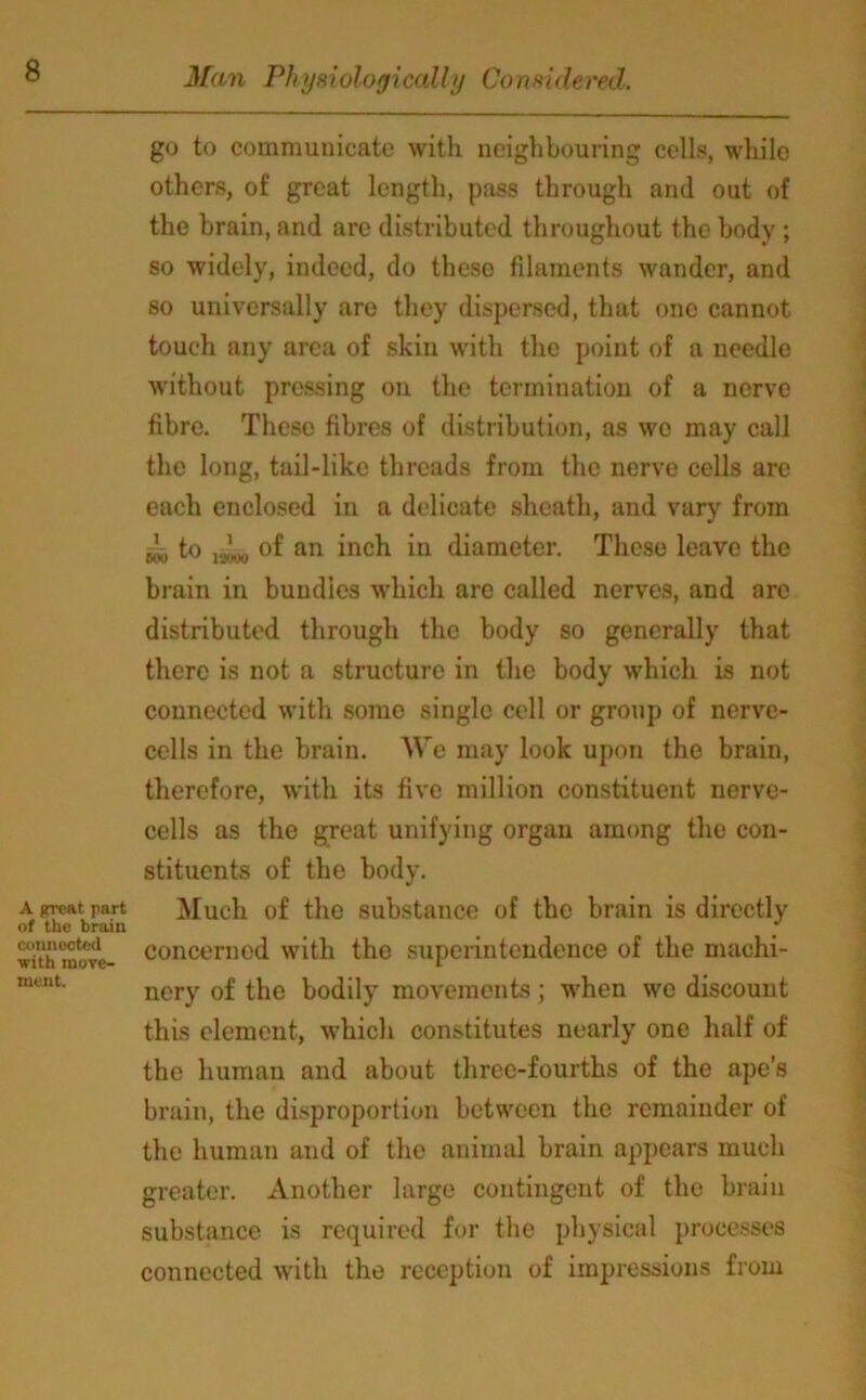 A great part of the brain connected with incre- ment. go to communicate with neighbouring cells, while others, of great length, pass through and out of the brain, and are distributed throughout the body; so widely, indeed, do these filaments wander, and so universally are they dispersed, that one cannot touch any area of skin with the point of a needle without pressing on the termination of a nerve fibre. These fibres of distribution, as we may call the long, tail-like threads from the nerve cells are each enclosed in a delicate sheath, and vary from sob to joi*, of an inch in diameter. These leave the brain in bundles which are called nerves, and are distributed through the body so generally that there is not a structure in the body which is not connected with some single cell or group of nerve- cells in the brain. \\re may look upon the brain, therefore, with its five million constituent nerve- cells as the great unifying organ among the con- stituents of the body. Much of the substance of the brain is directly concerned with the superintendence of the machi- nery of the bodily movements; when wo discount this element, which constitutes nearly one half of the human and about three-fourths of the ape’s brain, the disproportion between the remainder of the human and of the animal brain appears much greater. Another large contingent of the brain substance is required for the physical processes connected with the reception of impressions from