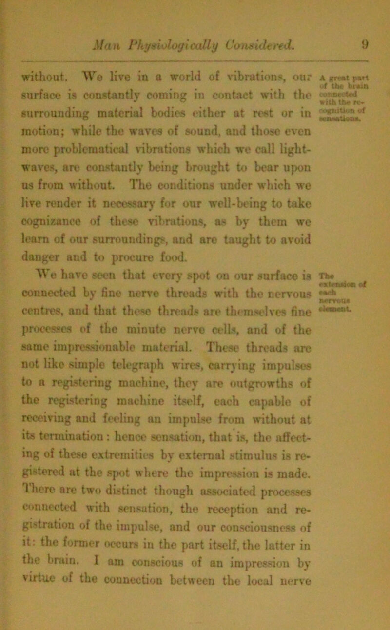 without. We live in a world of vibration-, our surface is constantly coming in contact with the surrounding material bodies either at rest or in motion; while the waves of sound, and those even more problematical vibrations which we call light- waves, are constantly being brought to bear upon us from without. The conditions under which we live render it necessary for our well-being to take cognizance of these vibrations, as by them we learn of our surroundings, and are taught to avoid danger and to procure food. We have seen that every spot on our surface is connected by fine nerve threads with the nervous centres, and that these threads are themselves fine processes of the minute nerve cells, and of the same impressionable material. These threads are not like simple telegraph wires, carrying impulses to a registering machine, they are outgrowths of the registering machine itself, each capable of receiving and feeling an impulse from without at its termination : hence sensation, that is, the affect- ing of these extremities by external stimulus is re- gistered at the spot where the impression is made. There are two distinct though associated processes connected with sensation, the reception and re- gistration of the impulse, and our consciousness of it: the former occurs in the part itself, the latter in the brain. I am conscious of an impression by virtue of the connection between the local nerve A srrvat part of the tuaia mumM wilt the n- ' . iftiiiUon of WtUMtUOM. Th* .jt.-n»uo of jwrvtju* etanetil.