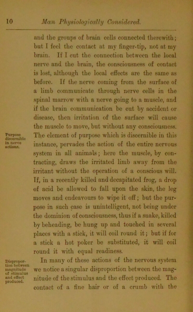 Purpose discernible in nerve actions. Dispropor- tion between magnitude of stimulus and effect produced. and the groups of brain cells connected therewith; but I feel the contact at my finger-tip, not at my brain. If I cut the connection between the local nerve and the brain, tbe consciousness of contact is lost, although the local effects are the same as before. If the nerve coming from the surface of a limb communicate through nerve cells in the spinal marrow with a nerve going to a muscle, and if the brain communication be cut by accident or disease, then irritation of the surface will cause the muscle to move, but without any consciousness. The element of purpose which is discernible in this instance, pervades the action of the entire nervous system in all animals; here the muscle, by con- tracting, draws tbe irritated limb away from the irritant without the operation of a conscious will. Tf, in a recently killed and decapitated frog, a drop of acid be allowed to fall upon the skin, the leg moves and endeavours to wipe it off; but the pur- pose in such case is unintelligent, not being under the dominion of consciousness, thus if a suake, killed by beheading, be hung up and touched in several places with a stick, it will coil round it; but if for a stick a hot poker be substituted, it will coil round it with equal readiness. In many of these actions of the nervous system we notice a singular disproportion between the mag- nitude of the stimulus and the effect produced. The contact of a fine hair or of a crumb with the