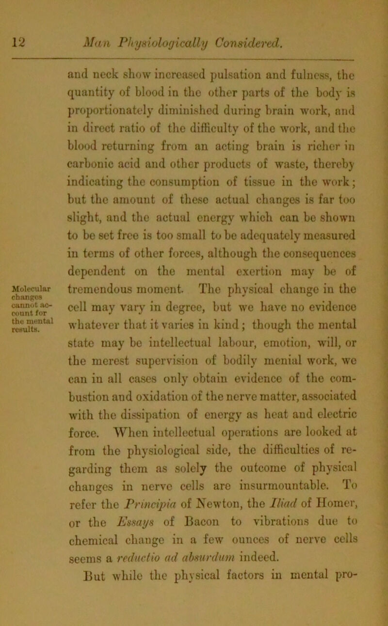 Molecular changes cannot ac- count for the mental results. and neck show increased pulsation and fulness, the quantity of blood in the other parts of the body is proportionately diminished during brain work, and in direct ratio of the difficulty of the work, and the blood returning from an acting brain is richer in carbonic acid and other products of waste, thereby indicating the consumption of tissue in the work; but the amount of these actual changes is far too slight, and the actual energy which can be shown to be set free is too small to be adequately measured in terms of other forces, although the consequences dependent on the mental exertion may be of tremendous moment. The physical change in the cell may vary in degree, but we have no evidence whatever that it varies in kind; though the mental state may be intellectual labour, emotion, will, or the merest supervision of bodily menial work, we can in all cases only obtain evidence of the com- bustion and oxidation of the nerve matter, associated with the dissipation of energy as heat and electric force. When intellectual operations are looked at from the physiological side, the difficulties of re- garding them as solely the outcome of physical changes in nerve cells are insurmountable. To refer the Principia of Newton, the Iliad of Homer, or the Essays of Bacon to vibrations due to chemical change in a few ounces of nerve cells seems a redactio ad absurdam indeed. But while the physical factors in mental pro-