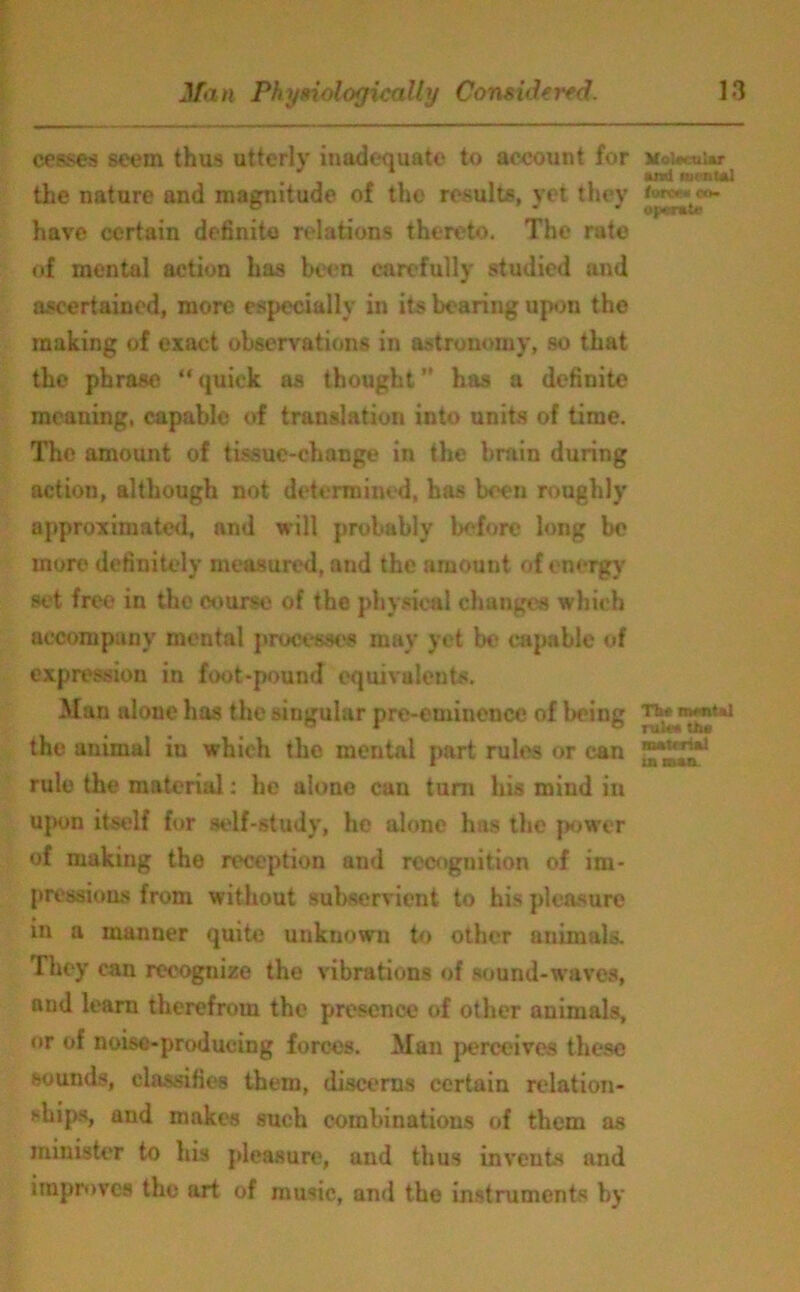 cesses seem thus utterly inadequate to account for the nature and magnitude of the results, yet they have certain definite relations thereto. The rate of mental action has been carefully studied and ascertained, more especially in its bearing upon the making of exact observations in astronomy, so that the phrase “quick as thought” has a definite meaning, capable of translation into units of time. The amount of tissue-change in the brain during action, although not determined, has been roughly approximated, and will probably before long be more definitely measured, and the amount of energy set free in the course of the physical changes which accompany mental processes may yet be capable of expression in foot-pound equivalents. Man alone has the singular pre-eminence of being the animal iu which the mental part rules or can rule the material: he alone can turn his mind in upon itself for self-study, he alone has the power of making the reception and recognition of im- pressions from without subservient to his pleasure in a manner quite unknown to other animals. They can recognize the vibrations of sound-waves, and learn therefrom the presence of other animals, or of noise-producing forces. Man perceives these sounds, classifies them, discerns certain relation- ships, and makes such combinations of them as minister to his pleasure, and thus invents and improves the art of music, and the instruments by Molaeular and mental ton* n co- operate The mental rule* the material in man.