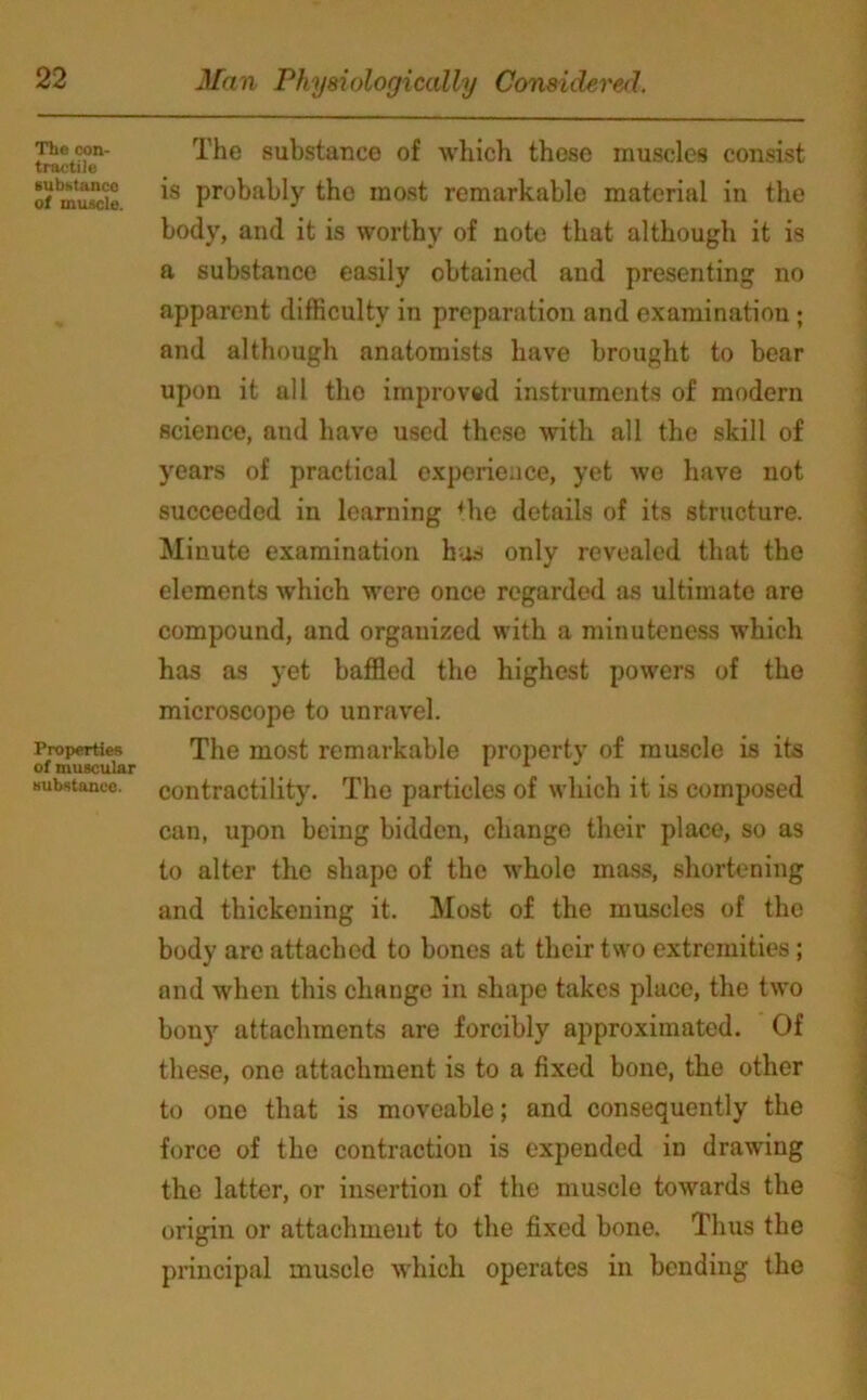 The con- tractile substance of muscle. Properties of muscular substance. The substance of which these muscles consist is probably the most remarkable material in the body, and it is worthy of note that although it is a substance easily obtained and presenting no apparent difficulty in preparation and examination; and although anatomists have brought to bear upon it all tho improved instruments of modern science, and have used these with all the skill of years of practical experience, yet we have not succeeded in learning *he details of its structure. Minute examination has only revealed that the elements which were once regarded as ultimate are compound, and organized with a minuteness which has as yet baffled the highest powers of the microscope to unravel. The most remarkable property of muscle is its contractility. The particles of which it is composed can, upon being bidden, change their place, so as to alter the shape of the whole mass, shortening and thickening it. Most of the muscles of the body are attached to bones at their two extremities; and when this change in shape takes place, the two bony attachments are forcibly approximated. Of these, one attachment is to a fixed bone, the other to one that is moveable; and consequently the force of the contraction is expended in drawing the latter, or insertion of the muscle towards the origin or attachment to the fixed bone. Thus the principal muscle which operates in bending the