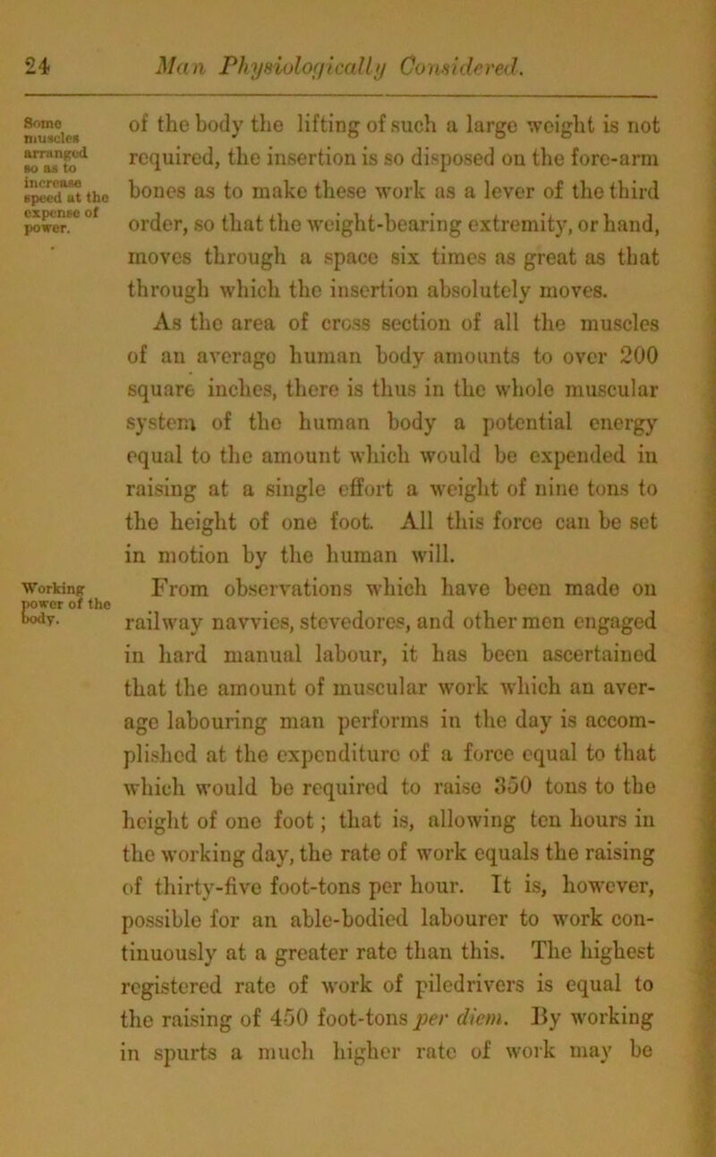 Some muscle* arranged so a* to increase speed ut the expense of power. Working power of the body. of the body the lifting of such a large weight is not required, the insertion is so disposed on the fore-arm bones as to make these work as a lever of the third order, so that the weight-bearing extremity, or hand, moves through a space six times as great as that through which the insertion absolutely moves. As the area of cross section of all the muscles of an averago human body amounts to over 200 square inches, there is thus in the whole muscular system of the human body a potential energy equal to the amount which would be expended in raising at a single effort a weight of nine tons to the height of one foot. All this force can be set in motion by the human will. From observations which have been made on railway navvies, stevedores, and other men engaged in hard manual labour, it has been ascertained that the amount of muscular work which an aver- age labouring man performs in the day is accom- plished at the expenditure of a force equal to that which would be required to raise 350 tons to the height of one foot; that is, allowing ten hours in the working day, the rate of work equals the raising of thirty-five foot-tons per hour. It is, however, possible for an able-bodied labourer to work con- tinuously at a greater rate than this. The highest registered rate of work of piled rivers is equal to the raising of 450 foot-tons per diem. By working in spurts a much higher rate of work may be