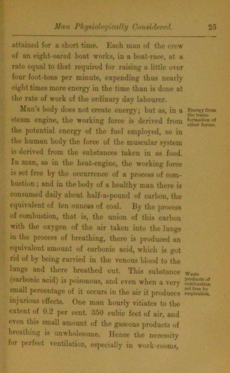 attained for a short time. Each man of the crew of an eight-oared boat works, in a boat-race, at a rate equal to that required for raising a little over four foot-tons per minute, expending thus nearly eight times more energy in the time than is done at the rate of work of the ordinary’ day labourer. Man s body does not create c*nergy; but as, in a EuMvrfrwn steam engine, the working force is derived from the potential energy of the fuel employed, so in the human body the force of the muscular system is derived from the substances taken in as food. In man, as in the heat-engine, the working force is set free by the occurrence of a process of com- bustion ; and in the body of a healthy man there is consumed daily about haJf-a-pound of carbon, the equivalent of ten ounces of coal. By the process of combustion, that is, the union of this carbon with the oxygen of the air taken into the lungs in the process of breathing, there is produced an equivalent amount of carbonic acid, which is got rid of by being carried in the venous blood to the lungs and there breathed out. This substance ws*u. (carbonic acid) is poisonous, and even when a very £*£&£ small percentage of it occurs in the air it produces injurious effects. One man hourly vitiates to the extent of 0.2 per cent. d50 cubic feet of air, and e\cn this small amount of the gaseous products of breathing is unwholesome. Hence the necessity for perfect ventilation, especially in work-rooms,