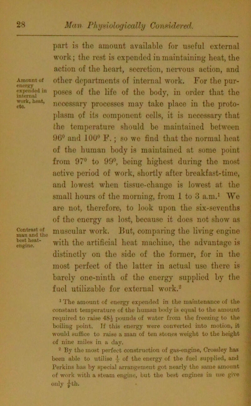 Amontit of enersry expended in internal work, heat, etc. Contrast of tnan and the best heat- engine. part is the amount available for useful external work; the rest is expended in maintaining heat, the action of the heart, secretion, nervous action, and other departments of internal work. For the pur- poses of the life of the body, in order that the necessary processes may tako place in the proto- plasm of its component cells, it is necessary that the temperature should be maintained between 96° and 100° F. ; so we find that the normal heat of the human body is maintained at some point from 97° to 99°, being highest during the most active period of work, shortly after breakfast-time, and lowest when tissue-change is lowest at the small hours of the morning, from 1 to 3 a.m.1 We are not, therefore, to look upon the six-sevenths of the energy as lost, because it does not show as muscular work. But, comparing the living engine with the artificial heat machine, the advantage is distinctly on the side of the former, for in the most perfect of the latter in actual use there is barely one-ninth of the energy supplied by the fuel utilizable for external work.2 1 The amount of energy expended in the maintenance of the constant temperature of the human body is equal to the amount required to raise 48J pounds of water from the freezing to the boiling point. If this energy were converted into motion, it would suffice to raise a man of ten stones weight to the height of nine miles in a day. 2 By the most perfect construction of gas-engine, Crossley has been able to utilise -5- of the energy of the fuel supplied, and Perkins has by special arrangement got nearly the same amount of work with a steam engine, but the best engines in use give only ^-th.