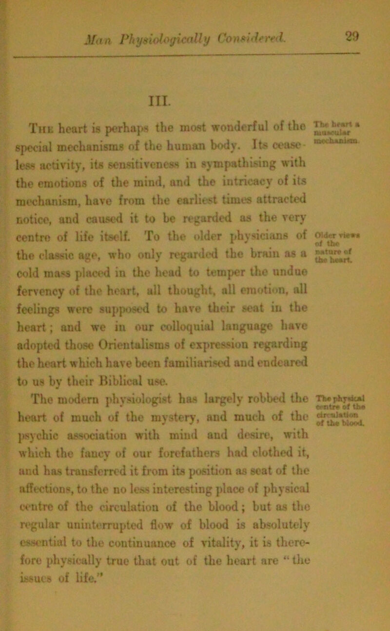 III. The heart is perhaps the most wonderful of the special mechanisms of the human body. Its cease- less activity, its sensitiveness in sympathising with the emotions of the mind, and the intricacy of its mechanism, have from the earliest times attracted notice, und caused it to he regarded as the very centre of life itself. To the older physicians of the classic age, who only regarded the brain as a cold rna<s placed in the head to temper the undue fervency of the heart, all thought, all emotion, all feelings were supposed to have their seat in the heart; and we in our colloquial language have adopted those Orientalisms of expression regarding the heart which have been familiarised and endeared to us by their Biblical use. The modern physiologist has largely robbed the heart of much of the mystery, and much of the psychic association with mint! aud desire, with which the fancy of our forefathers had clothed it, and has transferred it from its position as seat of the affections, to the no less interesting place of physical centre of the circulation of the blood; but as the regular uninterrupted flow of blood is absolutely essential to the continuance of vitality, it is there- fore physically true that out of the heart are “ the issues of life. Tb«- heart a ruUM-uUr mcchanuoxi Older rtewa of the natura of the heart. The physOai centre of the drouiation of the blood.