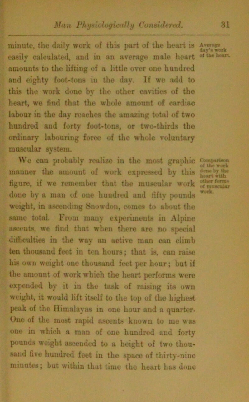 Man Phy* loloyiat fly Consult rt\l. 81 minute, the daily work of this part of the heart is easily calculated, and in an average male heart amounts to the lifting of a little over one hundred and eighty foot-tons in the day. If we add to this the work done by the other cavities of the heart, we find that the whole amount of cardiac labour in the day reaches the amazing total of two hundred and forty foot-tons, or two-thirds the ordinary labouring force of the whole voluntary muscular system. We can probably realize in the most graphic manner the amount of work expressed by this figure, if we remember that the muscular work done by a man of one bundled and fifty pounds weight, in ascending Snowdon, cornea to about the same total. From many experiments in Alpine ascents, we find that when there are no special difficulties in the wav an active man can climb •i ten thousand feet in ten hours; that is, can raise his own weight one thousand feet per hour; hut if the amount of work which the heart performs were expended by it in the task of raising its own weight, it would lift itself to the top of the highest peak of the Himalayas in one hour and a quarter- Oue of tho most rapid ascents known to me was one in which a man of one hundred and forty pounds weight ascended to a height of two thou- sand five hundred feet in the space of thirty-nine minutes; hut within that time the heart has done •Ut'« work cl Uj« heart. fjompanwn of thr work don* by the ht art with oth*r form* of mu*nt!ar work.