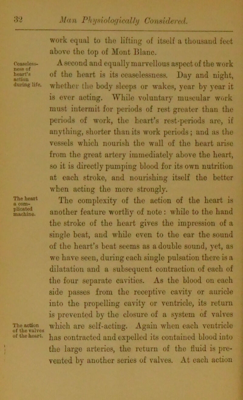 Ceaseless- ness of heart’s action during life. The heart a com- plicated machine. The action of the valves of the heart. work equal to the lifting of itself a thousand feet above the top of Mont Blanc. A second and equally marvellous aspect of the work of the heart is its ceaselessncss. Day and night, whether the body sleeps or wakes, year by 3-ear it is ever acting. While voluntary muscular work must intermit for periods of rest greater than the periods of work, the heart’s rest-periods are, if anything, shorter than its work periods; and as the vessels which nourish the wall of the heart arise from the great artery immediately above the heart, so it is directly pumping blood for its own nutrition at each stroke, and nourishing itself the better when acting the more strongly. The complexity of the action of the heart is another feature worthy of note: while to the hand the stroke of the heart gives the impression of a single beat, and while even to the ear the sound of the heart’s beat seems as a double sound, yet, as we have seen, during each single pulsation there is a dilatation and a subsequent contraction of each of the four separate cavities. As the blood on each side passes from the receptive cavity or auricle into the propelling cavity or ventricle, its return is prevented by the closure of a system of valves which are self-acting. Again when each ventricle has contracted and expelled its contained blood into the large arteries, the return of the fluid is pre- vented by another series of valves. At each action