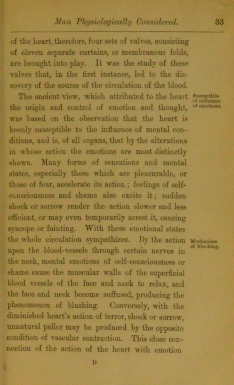 of the heart, therefore, four sets of valves, consisting of eleven separate curtains, or membranous folds, are brought into play. It was the study of these valves that, in the first instance, led to the dis- covery of the course of the circulation of the blood. The ancient view, which attributed to the heart of mduonce the origin and control of emotion and thought, &f «»<**<**. was based on the observation that the heart is keenly susceptible to the influence of mental con- ditions, aud is, of all organs, that by the alterations in w hoso action the emotions are most distinctly shown. Many forms of sensations and mental states, especially those which art* pleasurable, or those of fear, accelerate its action ; feelings of self- consciousness and shame also excite it; sudden shock or sorrow’ render the action slower and less efficient, or may even temporarily arrest it, causing syncope or fainting. With these emotional states the whole circulation sympathizes. Hy the action upon the blood-vessels through certain nerves in ° ' ***** the neck, mental emotions of self-consciousness or shame cause the muscular walls of the superficial blood vessels of the face and neck to relax, and the face and neck become suffused, producing the phenomenon of blushing. Conversely, with the diminished heart’s action of terror, shock or sorrow, unnatural pallor may be produced by the opposite condition of vascular contraction. This close con- nection of the action of the heart w'ith emotion n