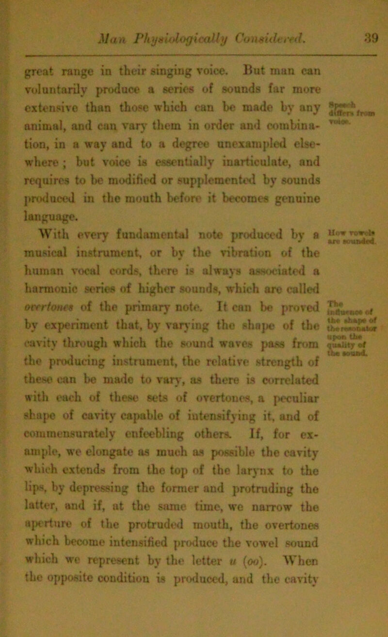 great range in their singiug voice. But man can voluntarily produce a series of sounds far more extensive than those which can be made by any animal, and can vary them in order and combina- • tion, in a way and to a degree unexampled else- where ; but voice is essentially inarticulate, and requires to be modified or supplemented by sounds produced in the mouth before it becomes genuine language. With every fundamental note produced by a UowTBI^ musical instrument, or by the vibration of the human vocal cords, there is always associated a harmonic series of higher sounds, which are called over tones of the primary note. It can be proved ^uruDt ^ by experiment that, by varying the shape of the cavity through which the sound waves pass from the producing instrument, the relative strength of these can be made to vary, as there is correlated with each of these sets of overtone's, a peculiar shape of cavity capable of intensifying it, and of eomrnensurately enfeebling others. If, for ex- ample, we elongate as much as possible the cavity which extends from the top of the larynx to the lips, by depressing the former and protruding the latter, and if, at the same time, we narrow the aperture of the protruded mouth, the overtones which become intensified produce the vowel sound which we represent by the letter u (oo). When the opposite condition is produced, and the cavity