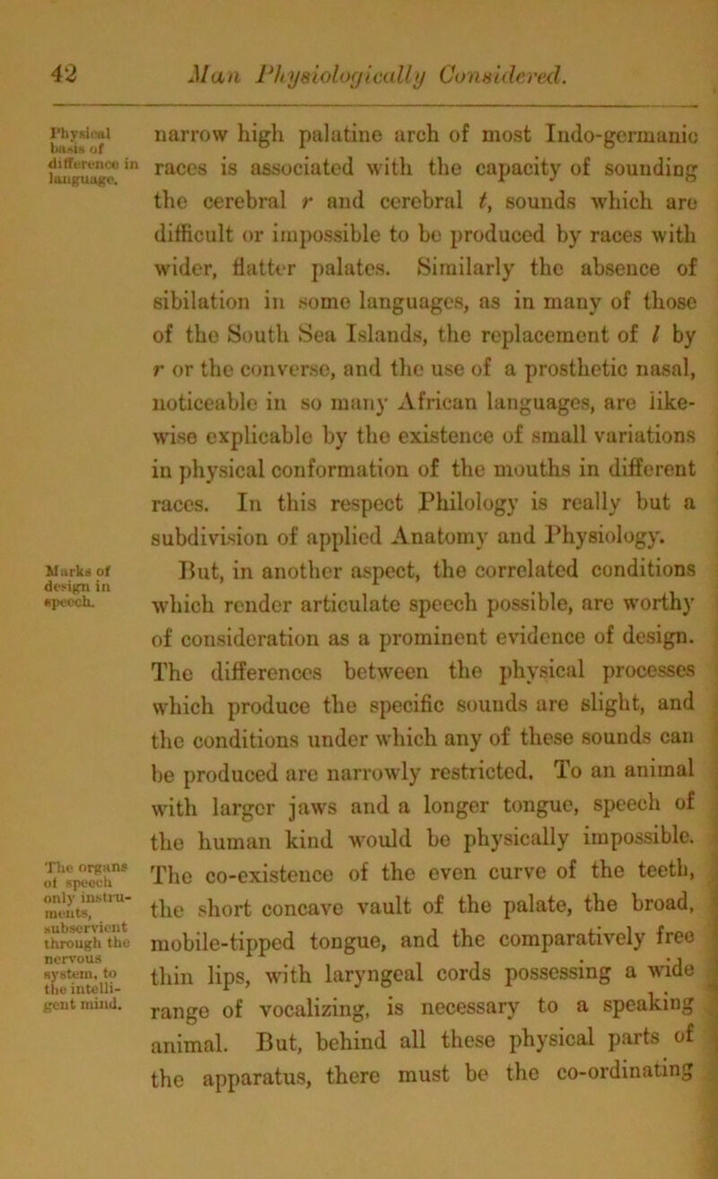 Physical basis of difference in language. Murks of design in speech. The organs of speech only instru- ments, subservient through the nervous system, to the intelli- gent mind. narrow high palatine arch of most Indo-germanio races is associated with the capacity of sounding the cerebral r and cerebral t, sounds which are difficult or impossible to be produced by races with wider, flatter palates. Similarly the absence of sibilation in some languages, as in many of those of the South Sea Islands, the replacement of l by r or the converse, and the use of a prosthetic nasal, noticeable in so many African languages, are like- wise explicable by the existence of small variations in physical conformation of the mouths in different races. In this respect Philology is really but a subdivision of applied Anatomy and Physiology. But, in another aspect, the correlated conditions which render articulate speech possible, are worthy of consideration as a prominent evidence of design. The differences between the physical processes which produce the specific sounds are slight, and the conditions under which any of these sounds can be produced arc narrowly restricted. To an animal with larger jaws and a longer tongue, speech of the human kind would be physically impossible. The co-existence of the even curve of the teeth, the short concave vault of the palate, the broad, mobile-tipped tongue, and the comparatively free ■ thin lips, with laryngeal cords possessing a wide ^ range of vocalizing, is necessary to a speaking animal. But, behind all these physical parts of the apparatus, there must be the co-ordinating