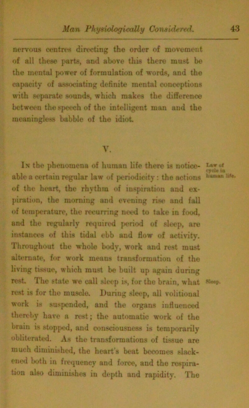 nervous centres directing the order of movement of all these parts, and above this there must be the mental power of formulation of words, and the capacity of associating definite mental conceptions with separate sounds, which makes the difference between the speech of the intelligent man and the meaningless babble of the idiot V. In the phenomena of human life there is notice- * m <7ci* tu able a certain regular law of periodicity: the actions huJumn life- of the heart, the rhythm of inspiration and ex- piration, the morning and evening rise and fall of temperature, the recurring need to take in food, and the regularly required period of sleep, are instances of this tidal ebb and flow of activity. Throughout the whole body, work and rest must alternate, for work means transformation of the living tissue, which must be built up again during rest. The state we call sleep is, for the brain, what Ar- rest is for the muscle. During sleep, all volitional work is suspended, and the organs influenced thereby have a rest; the automatic work of the brain is stopped, and consciousness is temporarily obliterated. As the transformations of tissue are much diminished, the heart s beat becomes slack- ened both in frequency and force, and the respira- tion also diminishes in depth and rapidity. The