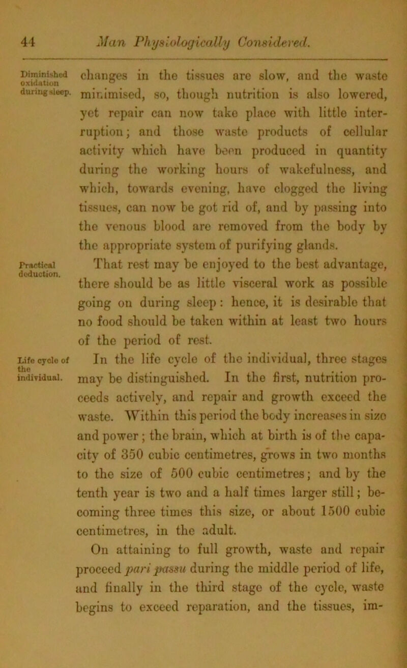 Diminished oxidation during sleep. Practical deduction. Life cycle of the individual. changes in the tissues are slow, and the waste minimised, so, though nutrition is also lowered, yet repair can now take place with little inter- ruption ; and those waste products of cellular activity which have been produced in quantity during the working hours of wakefulness, and which, towards evening, have clogged the living tissues, can now be got rid of, and by passing into the venous blood are removed from the body by the appropriate system of purifying glands. That rest may be enjoyed to the best advantage, there should be as little visceral work as possible going on during sleep: hence, it is desirable that no food should be taken within at least two hours of the period of rest. In the life cycle of the individual, three stages may be distinguished. In the first, nutrition pro- ceeds actively, and repair and growth exceed the waste. Within this period the body increases in sizo and power; the brain, which at birth is of the capa- city of 350 cubic centimetres, grows in two months to the size of 500 cubic centimetres; and by the tenth year is two and a half times larger still; be- coming three times this size, or about 1500 cubic centimetres, in the adult. On attaining to full growth, waste and repair proceed pari passu during the middle period of life, and finally in the third stage of the cycle, waste begins to exceed reparation, and the tissues, im-